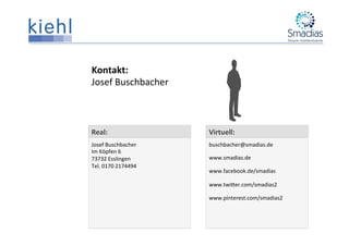 Virtuell:	
  
buschbacher@smadias.de	
  
www.smadias.de	
  
www.facebook.de/smadias	
  
www.twiPer.com/smadias2	
  
www.pinterest.com/smadias2	
  
Kontakt:	
  
Josef	
  Buschbacher	
  
Real:	
  
Josef	
  Buschbacher	
  
Im	
  Köpfen	
  6	
  
73732	
  Esslingen	
  
Tel.	
  0170	
  2174494	
  
	
  
 