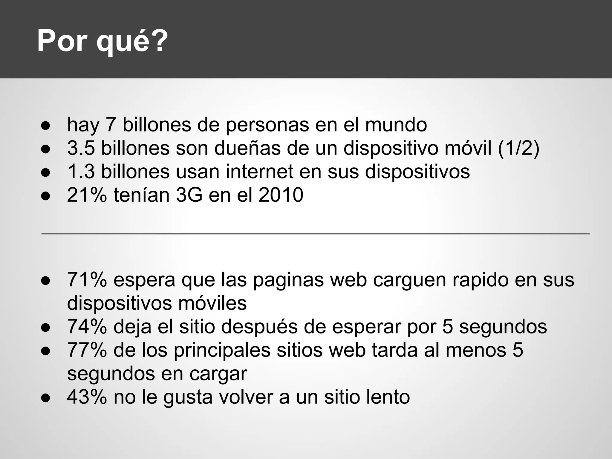 Por qué?
● hay 7 billones de personas en el mundo
● 3.5 billones son dueñas de un dispositivo móvil (1/2)
● 1.3 billones usan internet en sus dispositivos
● 21% tenían 3G en el 2010
● 71% espera que las paginas web carguen rapido en sus
dispositivos móviles
● 74% deja el sitio después de esperar por 5 segundos
● 77% de los principales sitios web tarda al menos 5
segundos en cargar
● 43% no le gusta volver a un sitio lento
 