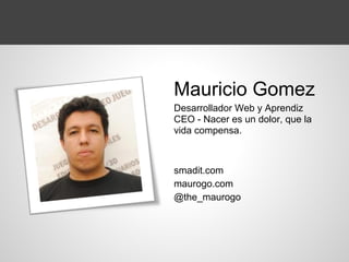 Mauricio Gomez
Desarrollador Web y Aprendiz
CEO - Nacer es un dolor, que la
vida compensa.
smadit.com
maurogo.com
@the_maurogo
 