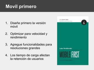 Movil primero
1. Diseñe primero la versión
móvil
2. Optimizar para velocidad y
rendimiento
3. Agregue funcionalidades para
resoluciones grandes
4. Los tiempo de carga afectan
la retención de usuarios
 