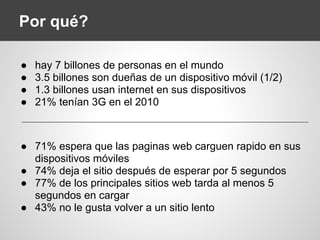 Por qué?
● hay 7 billones de personas en el mundo
● 3.5 billones son dueñas de un dispositivo móvil (1/2)
● 1.3 billones usan internet en sus dispositivos
● 21% tenían 3G en el 2010
● 71% espera que las paginas web carguen rapido en sus
dispositivos móviles
● 74% deja el sitio después de esperar por 5 segundos
● 77% de los principales sitios web tarda al menos 5
segundos en cargar
● 43% no le gusta volver a un sitio lento
 