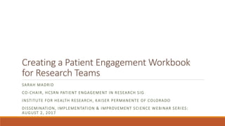 Creating a Patient Engagement Workbook
for Research Teams
SARAH MADRID
CO-CHAIR, HCSRN PATIENT ENGAGEMENT IN RESEARCH SIG
INSTITUTE FOR HEALTH RESEARCH, KAISER PERMANENTE OF COLORADO
DISSEMINATION, IMPLEMENTATION & IMPROVEMENT SCIENCE WEBINAR SERI ES:
AUGUST 2, 2017
 