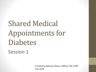 Shared Medical
Appointments for
Diabetes
Session 1
Created by Rebecca Bates, DNP(c), RN, CFNP
July 2014
 