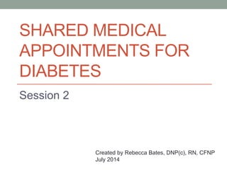 SHARED MEDICAL
APPOINTMENTS FOR
DIABETES
Session 2
Created by Rebecca Bates, DNP(c), RN, CFNP
July 2014
 