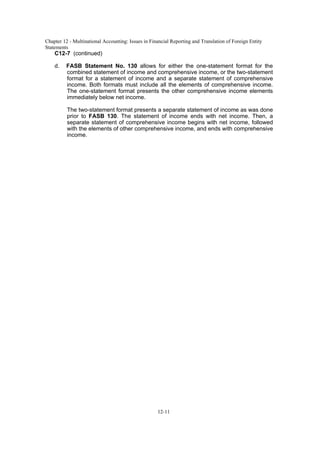 Chapter 12 - Multinational Accounting: Issues in Financial Reporting and Translation of Foreign Entity
Statements
12-11
C12-7 (continued)
d. FASB Statement No. 130 allows for either the one-statement format for the
combined statement of income and comprehensive income, or the two-statement
format for a statement of income and a separate statement of comprehensive
income. Both formats must include all the elements of comprehensive income.
The one-statement format presents the other comprehensive income elements
immediately below net income.
The two-statement format presents a separate statement of income as was done
prior to FASB 130. The statement of income ends with net income. Then, a
separate statement of comprehensive income begins with net income, followed
with the elements of other comprehensive income, and ends with comprehensive
income.
 