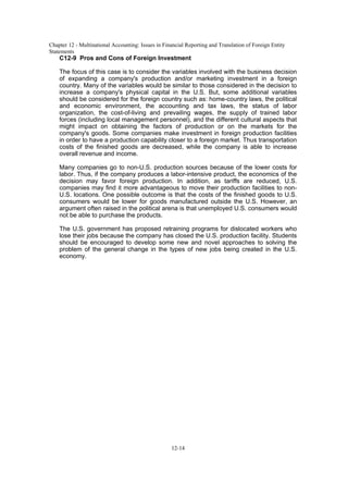 Chapter 12 - Multinational Accounting: Issues in Financial Reporting and Translation of Foreign Entity
Statements
12-14
C12-9 Pros and Cons of Foreign Investment
The focus of this case is to consider the variables involved with the business decision
of expanding a company's production and/or marketing investment in a foreign
country. Many of the variables would be similar to those considered in the decision to
increase a company's physical capital in the U.S. But, some additional variables
should be considered for the foreign country such as: home-country laws, the political
and economic environment, the accounting and tax laws, the status of labor
organization, the cost-of-living and prevailing wages, the supply of trained labor
forces (including local management personnel), and the different cultural aspects that
might impact on obtaining the factors of production or on the markets for the
company's goods. Some companies make investment in foreign production facilities
in order to have a production capability closer to a foreign market. Thus transportation
costs of the finished goods are decreased, while the company is able to increase
overall revenue and income.
Many companies go to non-U.S. production sources because of the lower costs for
labor. Thus, if the company produces a labor-intensive product, the economics of the
decision may favor foreign production. In addition, as tariffs are reduced, U.S.
companies may find it more advantageous to move their production facilities to non-
U.S. locations. One possible outcome is that the costs of the finished goods to U.S.
consumers would be lower for goods manufactured outside the U.S. However, an
argument often raised in the political arena is that unemployed U.S. consumers would
not be able to purchase the products.
The U.S. government has proposed retraining programs for dislocated workers who
lose their jobs because the company has closed the U.S. production facility. Students
should be encouraged to develop some new and novel approaches to solving the
problem of the general change in the types of new jobs being created in the U.S.
economy.
 