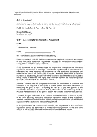 Chapter 12 - Multinational Accounting: Issues in Financial Reporting and Translation of Foreign Entity
Statements
12-16
C12-10 (continued)
Authoritative support for the above memo can be found in the following references:
FASB 52, Par. 5, Par. 9, Par. 41, Par. 42, Par. 46
Suggested Query:
functional currency*
C12-11 Accounting for the Translation Adjustment
MEMO
To: Renee Voll, Controller
From: ___________ _______________, CPA
Re: Translation Adjustment for Valencia subsidiary
Since Sonoma has sold 30% of the investment in our Spanish subsidiary, the balance
of the cumulative translation adjustment, included in consolidated stockholders’
equity, should be reduced proportionately.
FASB Statement No. 52 normally does not require that changes in the translation
adjustment be included in earnings. Prior to the liquidation of an investment in a
subsidiary, the FASB believes that the effects of such translation adjustments are
uncertain and should not be included in income. However, when there is a sale or
liquidation of a subsidiary, the amount of the translation adjustment that is included in
equity should be removed from equity and should be reported as part of the gain or
loss in the period in which the transaction occurs.
Although Sonoma has not completely liquidated the investment in Valencia, the
company is still required to recognize a portion of the translation adjustment in
computing the gain or loss. According to FIN 37, a pro rata portion of the
accumulated translation adjustment that is attributable to the subsidiary must be
included in the calculation of the gain or loss on the sale of a portion of the subsidiary.
Therefore, the gain on the sale of the Valencia investment should be reduced by 30%
of the (debit balance) cumulative translation adjustment related to this investment.
Sonoma should disclose the amount by which the gain is decreased because of the
adjustment for the cumulative translation adjustment.
In the presentation of comprehensive income, the adjustment to the translation
adjustment should be identified as a reclassification adjustment so that the same
amount is not included in both net income and in comprehensive income.
 