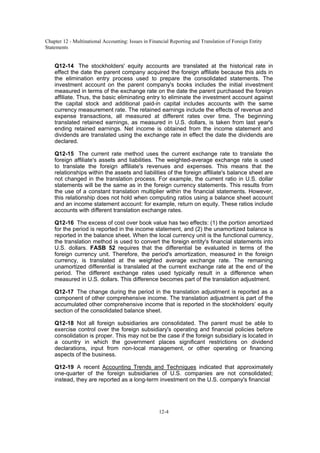 Chapter 12 - Multinational Accounting: Issues in Financial Reporting and Translation of Foreign Entity
Statements
12-4
Q12-14 The stockholders' equity accounts are translated at the historical rate in
effect the date the parent company acquired the foreign affiliate because this aids in
the elimination entry process used to prepare the consolidated statements. The
investment account on the parent company's books includes the initial investment
measured in terms of the exchange rate on the date the parent purchased the foreign
affiliate. Thus, the basic eliminating entry to eliminate the investment account against
the capital stock and additional paid-in capital includes accounts with the same
currency measurement rate. The retained earnings include the effects of revenue and
expense transactions, all measured at different rates over time. The beginning
translated retained earnings, as measured in U.S. dollars, is taken from last year's
ending retained earnings. Net income is obtained from the income statement and
dividends are translated using the exchange rate in effect the date the dividends are
declared.
Q12-15 The current rate method uses the current exchange rate to translate the
foreign affiliate's assets and liabilities. The weighted-average exchange rate is used
to translate the foreign affiliate's revenues and expenses. This means that the
relationships within the assets and liabilities of the foreign affiliate's balance sheet are
not changed in the translation process. For example, the current ratio in U.S. dollar
statements will be the same as in the foreign currency statements. This results from
the use of a constant translation multiplier within the financial statements. However,
this relationship does not hold when computing ratios using a balance sheet account
and an income statement account: for example, return on equity. These ratios include
accounts with different translation exchange rates.
Q12-16 The excess of cost over book value has two effects: (1) the portion amortized
for the period is reported in the income statement, and (2) the unamortized balance is
reported in the balance sheet. When the local currency unit is the functional currency,
the translation method is used to convert the foreign entity's financial statements into
U.S. dollars. FASB 52 requires that the differential be evaluated in terms of the
foreign currency unit. Therefore, the period's amortization, measured in the foreign
currency, is translated at the weighted average exchange rate. The remaining
unamortized differential is translated at the current exchange rate at the end of the
period. The different exchange rates used typically result in a difference when
measured in U.S. dollars. This difference becomes part of the translation adjustment.
Q12-17 The change during the period in the translation adjustment is reported as a
component of other comprehensive income. The translation adjustment is part of the
accumulated other comprehensive income that is reported in the stockholders’ equity
section of the consolidated balance sheet.
Q12-18 Not all foreign subsidiaries are consolidated. The parent must be able to
exercise control over the foreign subsidiary's operating and financial policies before
consolidation is proper. This may not be the case if the foreign subsidiary is located in
a country in which the government places significant restrictions on dividend
declarations, input from non-local management, or other operating or financing
aspects of the business.
Q12-19 A recent Accounting Trends and Techniques indicated that approximately
one-quarter of the foreign subsidiaries of U.S. companies are not consolidated;
instead, they are reported as a long-term investment on the U.S. company's financial
 