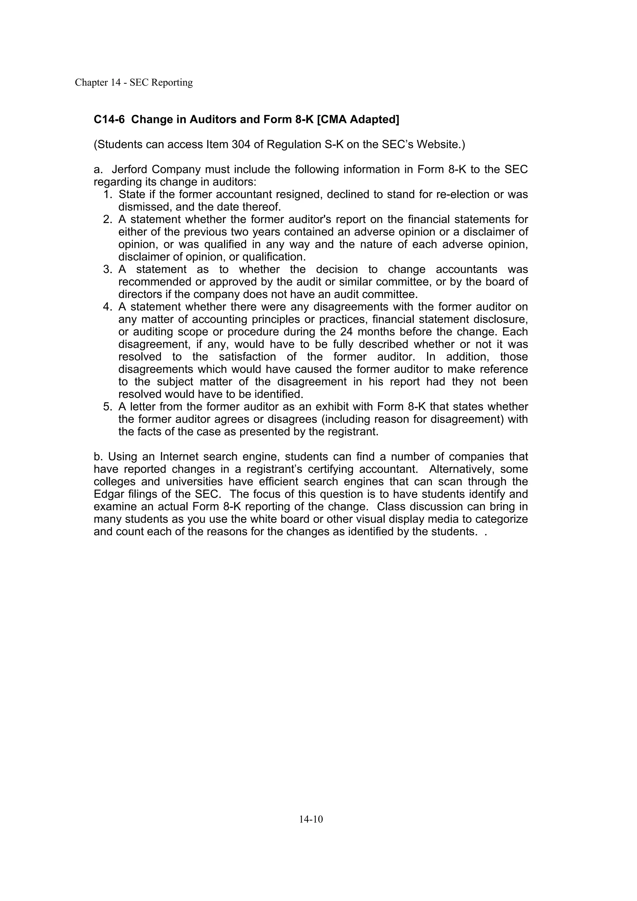 Chapter 14 - SEC Reporting
14-10
C14-6 Change in Auditors and Form 8-K [CMA Adapted]
(Students can access Item 304 of Regulation S-K on the SEC’s Website.)
a. Jerford Company must include the following information in Form 8-K to the SEC
regarding its change in auditors:
1. State if the former accountant resigned, declined to stand for re-election or was
dismissed, and the date thereof.
2. A statement whether the former auditor's report on the financial statements for
either of the previous two years contained an adverse opinion or a disclaimer of
opinion, or was qualified in any way and the nature of each adverse opinion,
disclaimer of opinion, or qualification.
3. A statement as to whether the decision to change accountants was
recommended or approved by the audit or similar committee, or by the board of
directors if the company does not have an audit committee.
4. A statement whether there were any disagreements with the former auditor on
any matter of accounting principles or practices, financial statement disclosure,
or auditing scope or procedure during the 24 months before the change. Each
disagreement, if any, would have to be fully described whether or not it was
resolved to the satisfaction of the former auditor. In addition, those
disagreements which would have caused the former auditor to make reference
to the subject matter of the disagreement in his report had they not been
resolved would have to be identified.
5. A letter from the former auditor as an exhibit with Form 8-K that states whether
the former auditor agrees or disagrees (including reason for disagreement) with
the facts of the case as presented by the registrant.
b. Using an Internet search engine, students can find a number of companies that
have reported changes in a registrant’s certifying accountant. Alternatively, some
colleges and universities have efficient search engines that can scan through the
Edgar filings of the SEC. The focus of this question is to have students identify and
examine an actual Form 8-K reporting of the change. Class discussion can bring in
many students as you use the white board or other visual display media to categorize
and count each of the reasons for the changes as identified by the students. .
 