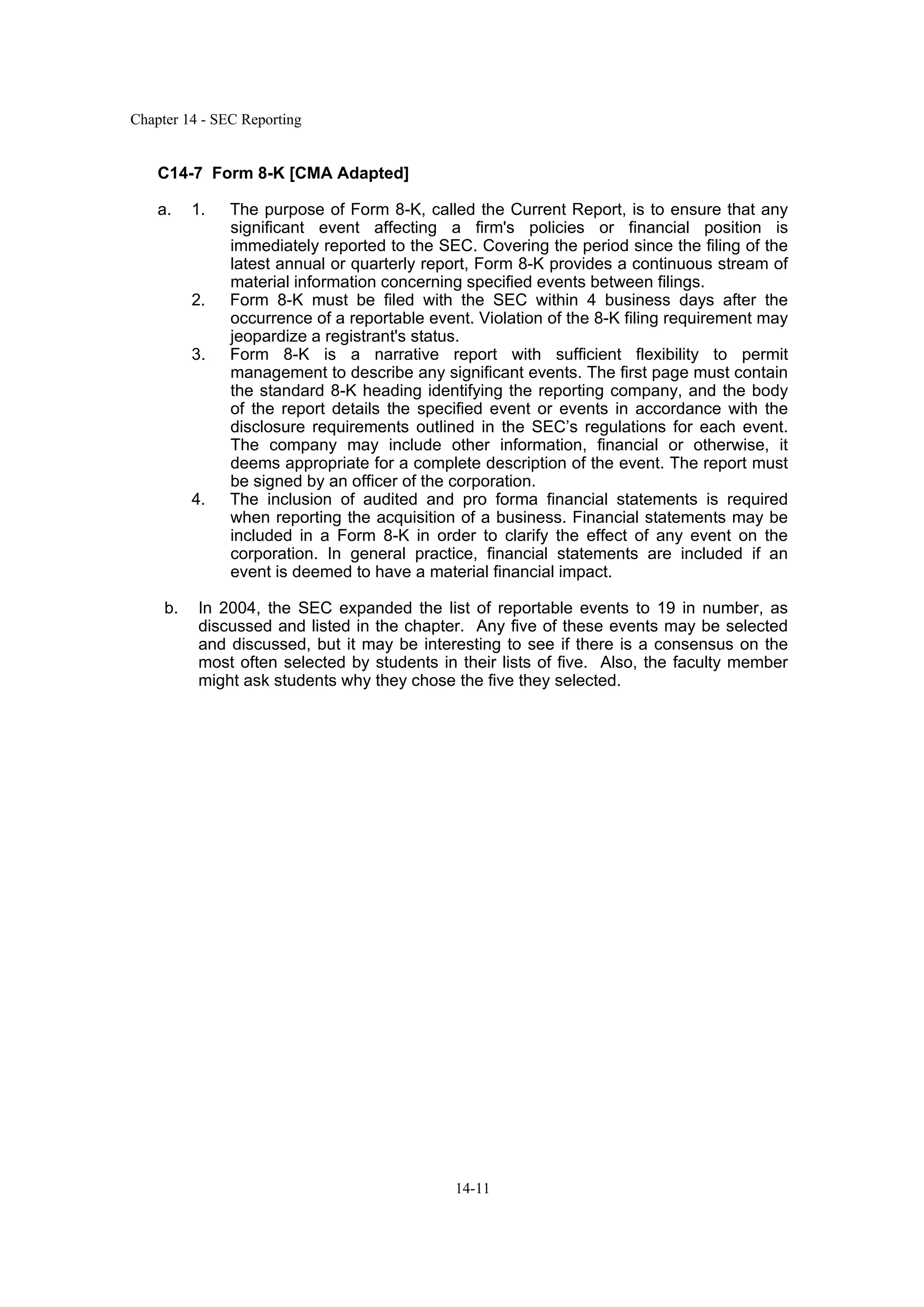 Chapter 14 - SEC Reporting
14-11
C14-7 Form 8-K [CMA Adapted]
a. 1. The purpose of Form 8-K, called the Current Report, is to ensure that any
significant event affecting a firm's policies or financial position is
immediately reported to the SEC. Covering the period since the filing of the
latest annual or quarterly report, Form 8-K provides a continuous stream of
material information concerning specified events between filings.
2. Form 8-K must be filed with the SEC within 4 business days after the
occurrence of a reportable event. Violation of the 8-K filing requirement may
jeopardize a registrant's status.
3. Form 8-K is a narrative report with sufficient flexibility to permit
management to describe any significant events. The first page must contain
the standard 8-K heading identifying the reporting company, and the body
of the report details the specified event or events in accordance with the
disclosure requirements outlined in the SEC’s regulations for each event.
The company may include other information, financial or otherwise, it
deems appropriate for a complete description of the event. The report must
be signed by an officer of the corporation.
4. The inclusion of audited and pro forma financial statements is required
when reporting the acquisition of a business. Financial statements may be
included in a Form 8-K in order to clarify the effect of any event on the
corporation. In general practice, financial statements are included if an
event is deemed to have a material financial impact.
b. In 2004, the SEC expanded the list of reportable events to 19 in number, as
discussed and listed in the chapter. Any five of these events may be selected
and discussed, but it may be interesting to see if there is a consensus on the
most often selected by students in their lists of five. Also, the faculty member
might ask students why they chose the five they selected.
 