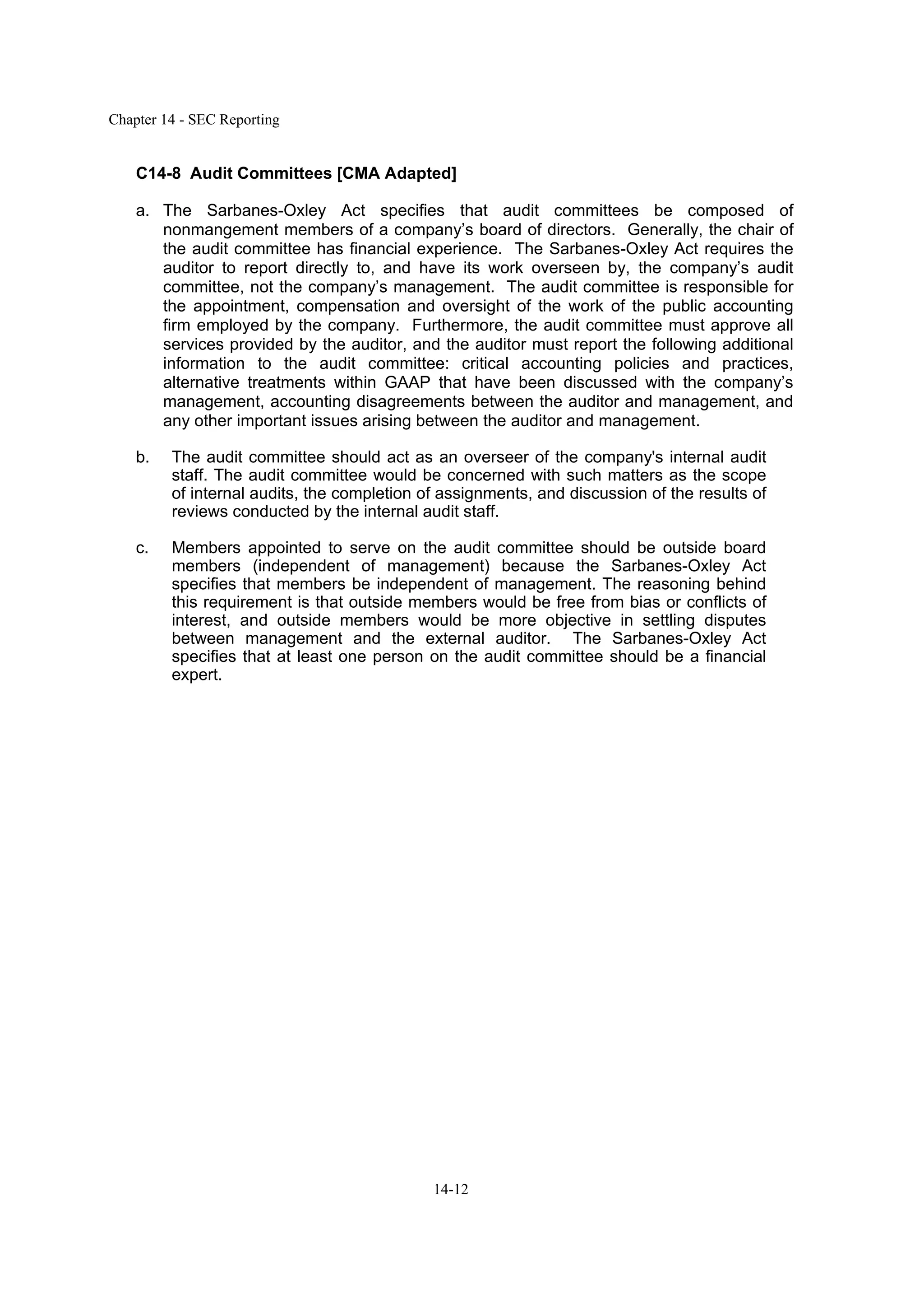 Chapter 14 - SEC Reporting
14-12
C14-8 Audit Committees [CMA Adapted]
a. The Sarbanes-Oxley Act specifies that audit committees be composed of
nonmangement members of a company’s board of directors. Generally, the chair of
the audit committee has financial experience. The Sarbanes-Oxley Act requires the
auditor to report directly to, and have its work overseen by, the company’s audit
committee, not the company’s management. The audit committee is responsible for
the appointment, compensation and oversight of the work of the public accounting
firm employed by the company. Furthermore, the audit committee must approve all
services provided by the auditor, and the auditor must report the following additional
information to the audit committee: critical accounting policies and practices,
alternative treatments within GAAP that have been discussed with the company’s
management, accounting disagreements between the auditor and management, and
any other important issues arising between the auditor and management.
b. The audit committee should act as an overseer of the company's internal audit
staff. The audit committee would be concerned with such matters as the scope
of internal audits, the completion of assignments, and discussion of the results of
reviews conducted by the internal audit staff.
c. Members appointed to serve on the audit committee should be outside board
members (independent of management) because the Sarbanes-Oxley Act
specifies that members be independent of management. The reasoning behind
this requirement is that outside members would be free from bias or conflicts of
interest, and outside members would be more objective in settling disputes
between management and the external auditor. The Sarbanes-Oxley Act
specifies that at least one person on the audit committee should be a financial
expert.
 
