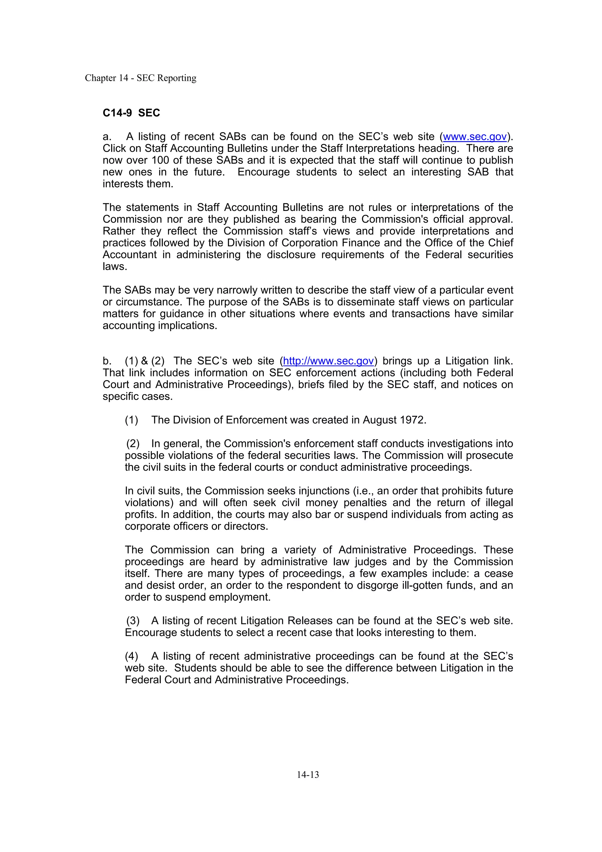 Chapter 14 - SEC Reporting
14-13
C14-9 SEC
a. A listing of recent SABs can be found on the SEC’s web site (www.sec.gov).
Click on Staff Accounting Bulletins under the Staff Interpretations heading. There are
now over 100 of these SABs and it is expected that the staff will continue to publish
new ones in the future. Encourage students to select an interesting SAB that
interests them.
The statements in Staff Accounting Bulletins are not rules or interpretations of the
Commission nor are they published as bearing the Commission's official approval.
Rather they reflect the Commission staff’s views and provide interpretations and
practices followed by the Division of Corporation Finance and the Office of the Chief
Accountant in administering the disclosure requirements of the Federal securities
laws.
The SABs may be very narrowly written to describe the staff view of a particular event
or circumstance. The purpose of the SABs is to disseminate staff views on particular
matters for guidance in other situations where events and transactions have similar
accounting implications.
b. (1) & (2) The SEC’s web site (http://www.sec.gov) brings up a Litigation link.
That link includes information on SEC enforcement actions (including both Federal
Court and Administrative Proceedings), briefs filed by the SEC staff, and notices on
specific cases.
(1) The Division of Enforcement was created in August 1972.
(2) In general, the Commission's enforcement staff conducts investigations into
possible violations of the federal securities laws. The Commission will prosecute
the civil suits in the federal courts or conduct administrative proceedings.
In civil suits, the Commission seeks injunctions (i.e., an order that prohibits future
violations) and will often seek civil money penalties and the return of illegal
profits. In addition, the courts may also bar or suspend individuals from acting as
corporate officers or directors.
The Commission can bring a variety of Administrative Proceedings. These
proceedings are heard by administrative law judges and by the Commission
itself. There are many types of proceedings, a few examples include: a cease
and desist order, an order to the respondent to disgorge ill-gotten funds, and an
order to suspend employment.
(3) A listing of recent Litigation Releases can be found at the SEC’s web site.
Encourage students to select a recent case that looks interesting to them.
(4) A listing of recent administrative proceedings can be found at the SEC’s
web site. Students should be able to see the difference between Litigation in the
Federal Court and Administrative Proceedings.
 