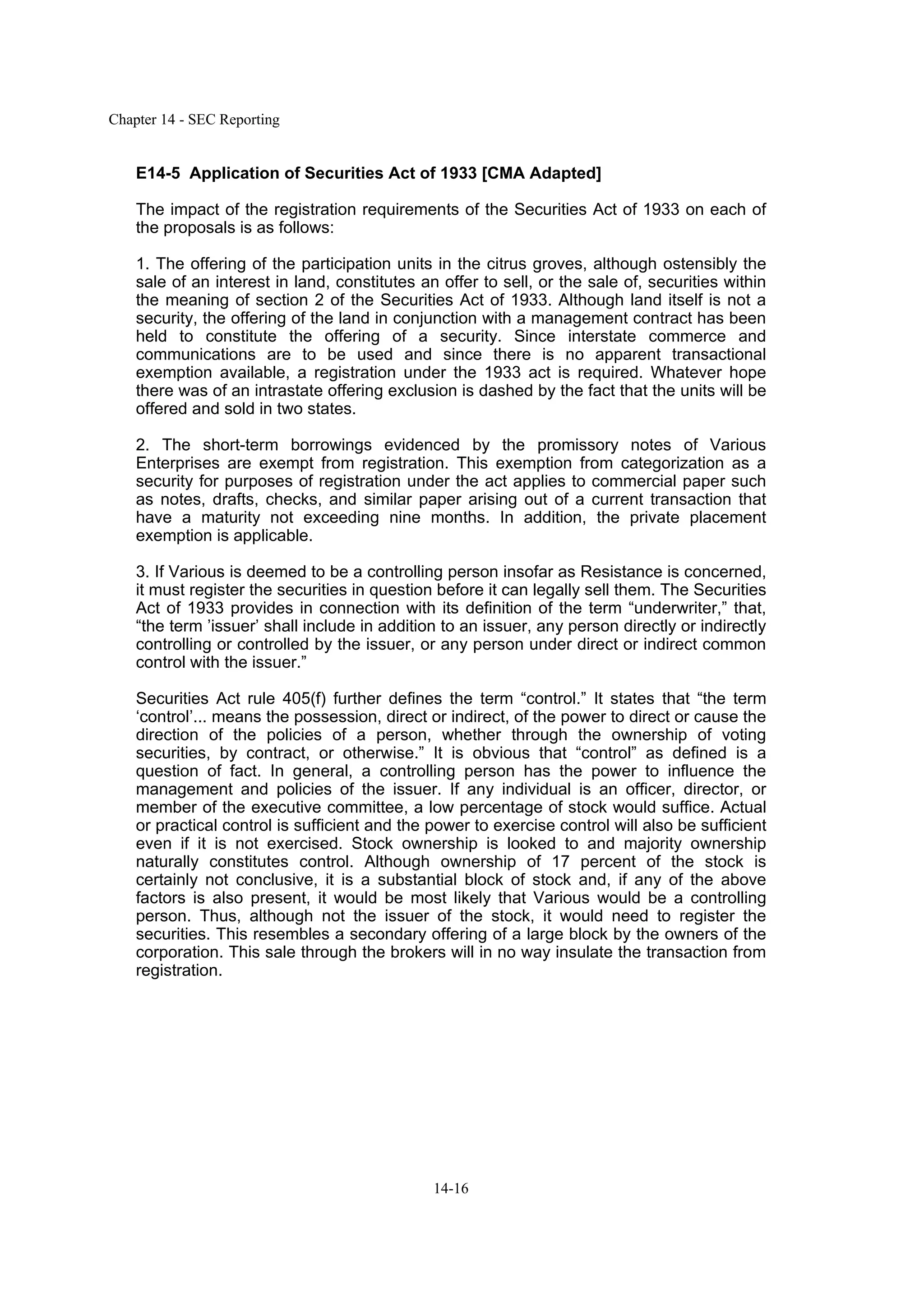 Chapter 14 - SEC Reporting
14-16
E14-5 Application of Securities Act of 1933 [CMA Adapted]
The impact of the registration requirements of the Securities Act of 1933 on each of
the proposals is as follows:
1. The offering of the participation units in the citrus groves, although ostensibly the
sale of an interest in land, constitutes an offer to sell, or the sale of, securities within
the meaning of section 2 of the Securities Act of 1933. Although land itself is not a
security, the offering of the land in conjunction with a management contract has been
held to constitute the offering of a security. Since interstate commerce and
communications are to be used and since there is no apparent transactional
exemption available, a registration under the 1933 act is required. Whatever hope
there was of an intrastate offering exclusion is dashed by the fact that the units will be
offered and sold in two states.
2. The short-term borrowings evidenced by the promissory notes of Various
Enterprises are exempt from registration. This exemption from categorization as a
security for purposes of registration under the act applies to commercial paper such
as notes, drafts, checks, and similar paper arising out of a current transaction that
have a maturity not exceeding nine months. In addition, the private placement
exemption is applicable.
3. If Various is deemed to be a controlling person insofar as Resistance is concerned,
it must register the securities in question before it can legally sell them. The Securities
Act of 1933 provides in connection with its definition of the term “underwriter,” that,
“the term ’issuer’ shall include in addition to an issuer, any person directly or indirectly
controlling or controlled by the issuer, or any person under direct or indirect common
control with the issuer.”
Securities Act rule 405(f) further defines the term “control.” It states that “the term
‘control’... means the possession, direct or indirect, of the power to direct or cause the
direction of the policies of a person, whether through the ownership of voting
securities, by contract, or otherwise.” It is obvious that “control” as defined is a
question of fact. In general, a controlling person has the power to influence the
management and policies of the issuer. If any individual is an officer, director, or
member of the executive committee, a low percentage of stock would suffice. Actual
or practical control is sufficient and the power to exercise control will also be sufficient
even if it is not exercised. Stock ownership is looked to and majority ownership
naturally constitutes control. Although ownership of 17 percent of the stock is
certainly not conclusive, it is a substantial block of stock and, if any of the above
factors is also present, it would be most likely that Various would be a controlling
person. Thus, although not the issuer of the stock, it would need to register the
securities. This resembles a secondary offering of a large block by the owners of the
corporation. This sale through the brokers will in no way insulate the transaction from
registration.
 