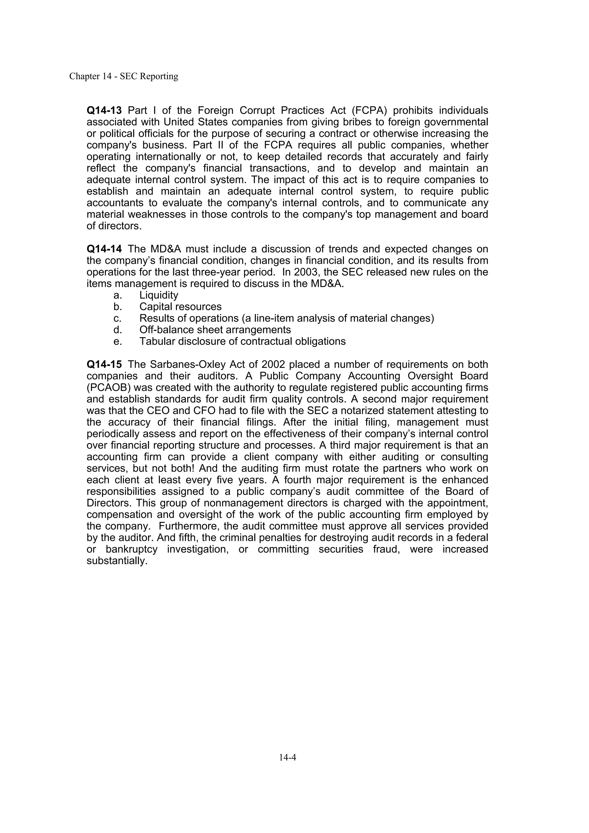 Chapter 14 - SEC Reporting
14-4
Q14-13 Part I of the Foreign Corrupt Practices Act (FCPA) prohibits individuals
associated with United States companies from giving bribes to foreign governmental
or political officials for the purpose of securing a contract or otherwise increasing the
company's business. Part II of the FCPA requires all public companies, whether
operating internationally or not, to keep detailed records that accurately and fairly
reflect the company's financial transactions, and to develop and maintain an
adequate internal control system. The impact of this act is to require companies to
establish and maintain an adequate internal control system, to require public
accountants to evaluate the company's internal controls, and to communicate any
material weaknesses in those controls to the company's top management and board
of directors.
Q14-14 The MD&A must include a discussion of trends and expected changes on
the company’s financial condition, changes in financial condition, and its results from
operations for the last three-year period. In 2003, the SEC released new rules on the
items management is required to discuss in the MD&A.
a. Liquidity
b. Capital resources
c. Results of operations (a line-item analysis of material changes)
d. Off-balance sheet arrangements
e. Tabular disclosure of contractual obligations
Q14-15 The Sarbanes-Oxley Act of 2002 placed a number of requirements on both
companies and their auditors. A Public Company Accounting Oversight Board
(PCAOB) was created with the authority to regulate registered public accounting firms
and establish standards for audit firm quality controls. A second major requirement
was that the CEO and CFO had to file with the SEC a notarized statement attesting to
the accuracy of their financial filings. After the initial filing, management must
periodically assess and report on the effectiveness of their company’s internal control
over financial reporting structure and processes. A third major requirement is that an
accounting firm can provide a client company with either auditing or consulting
services, but not both! And the auditing firm must rotate the partners who work on
each client at least every five years. A fourth major requirement is the enhanced
responsibilities assigned to a public company’s audit committee of the Board of
Directors. This group of nonmanagement directors is charged with the appointment,
compensation and oversight of the work of the public accounting firm employed by
the company. Furthermore, the audit committee must approve all services provided
by the auditor. And fifth, the criminal penalties for destroying audit records in a federal
or bankruptcy investigation, or committing securities fraud, were increased
substantially.
 