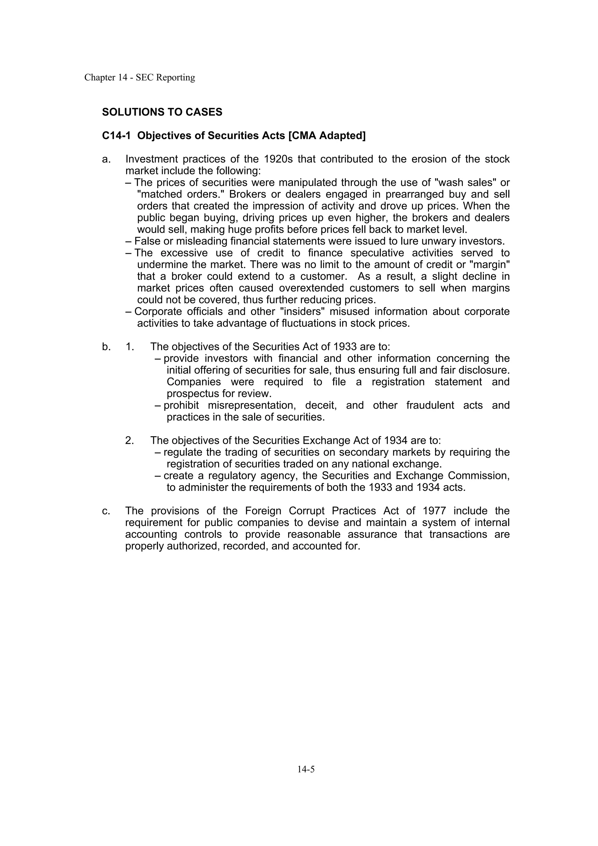 Chapter 14 - SEC Reporting
14-5
SOLUTIONS TO CASES
C14-1 Objectives of Securities Acts [CMA Adapted]
a. Investment practices of the 1920s that contributed to the erosion of the stock
market include the following:
– The prices of securities were manipulated through the use of "wash sales" or
"matched orders." Brokers or dealers engaged in prearranged buy and sell
orders that created the impression of activity and drove up prices. When the
public began buying, driving prices up even higher, the brokers and dealers
would sell, making huge profits before prices fell back to market level.
– False or misleading financial statements were issued to lure unwary investors.
– The excessive use of credit to finance speculative activities served to
undermine the market. There was no limit to the amount of credit or "margin"
that a broker could extend to a customer. As a result, a slight decline in
market prices often caused overextended customers to sell when margins
could not be covered, thus further reducing prices.
– Corporate officials and other "insiders" misused information about corporate
activities to take advantage of fluctuations in stock prices.
b. 1. The objectives of the Securities Act of 1933 are to:
– provide investors with financial and other information concerning the
initial offering of securities for sale, thus ensuring full and fair disclosure.
Companies were required to file a registration statement and
prospectus for review.
– prohibit misrepresentation, deceit, and other fraudulent acts and
practices in the sale of securities.
2. The objectives of the Securities Exchange Act of 1934 are to:
– regulate the trading of securities on secondary markets by requiring the
registration of securities traded on any national exchange.
– create a regulatory agency, the Securities and Exchange Commission,
to administer the requirements of both the 1933 and 1934 acts.
c. The provisions of the Foreign Corrupt Practices Act of 1977 include the
requirement for public companies to devise and maintain a system of internal
accounting controls to provide reasonable assurance that transactions are
properly authorized, recorded, and accounted for.
 