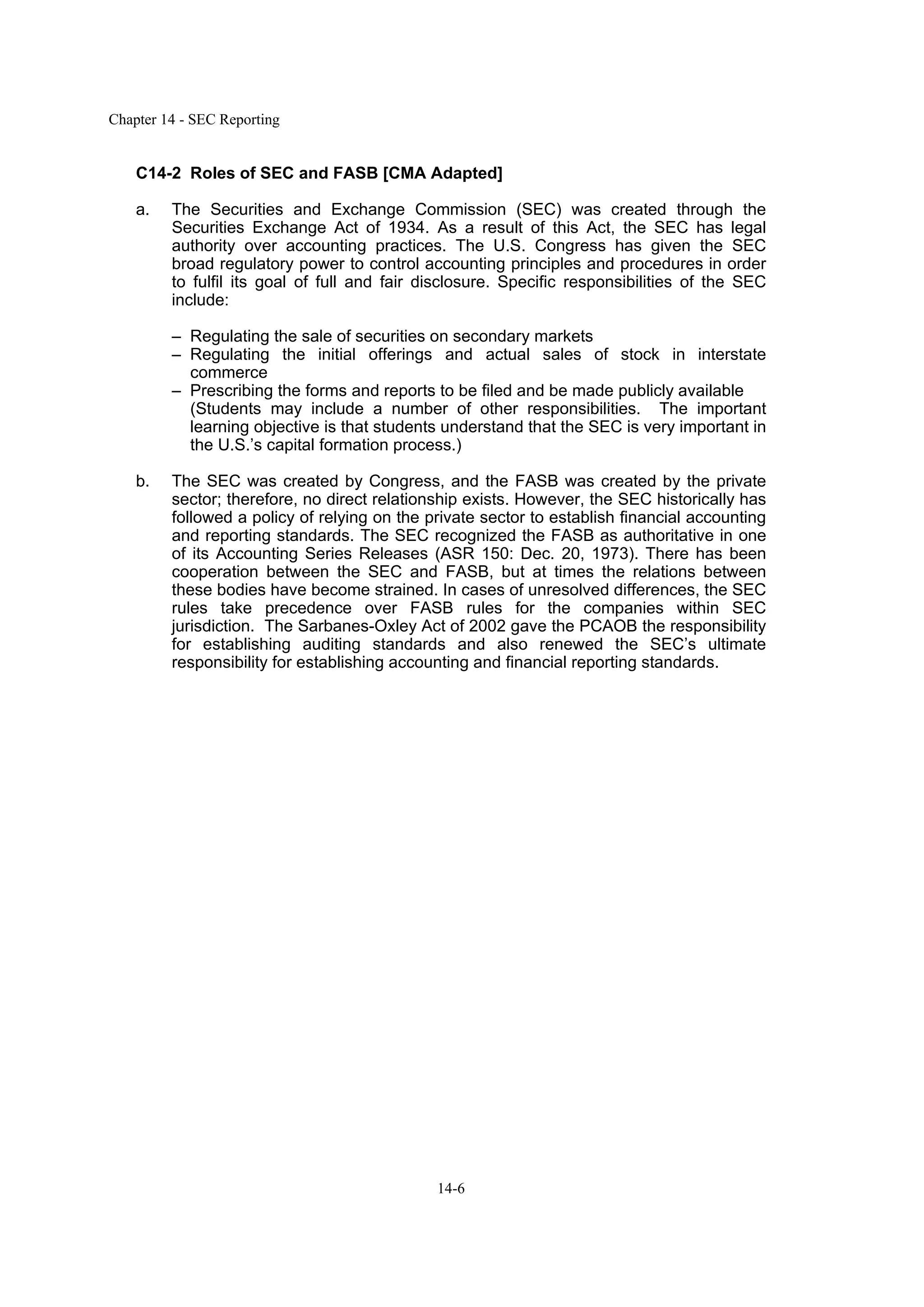 Chapter 14 - SEC Reporting
14-6
C14-2 Roles of SEC and FASB [CMA Adapted]
a. The Securities and Exchange Commission (SEC) was created through the
Securities Exchange Act of 1934. As a result of this Act, the SEC has legal
authority over accounting practices. The U.S. Congress has given the SEC
broad regulatory power to control accounting principles and procedures in order
to fulfil its goal of full and fair disclosure. Specific responsibilities of the SEC
include:
– Regulating the sale of securities on secondary markets
– Regulating the initial offerings and actual sales of stock in interstate
commerce
– Prescribing the forms and reports to be filed and be made publicly available
(Students may include a number of other responsibilities. The important
learning objective is that students understand that the SEC is very important in
the U.S.’s capital formation process.)
b. The SEC was created by Congress, and the FASB was created by the private
sector; therefore, no direct relationship exists. However, the SEC historically has
followed a policy of relying on the private sector to establish financial accounting
and reporting standards. The SEC recognized the FASB as authoritative in one
of its Accounting Series Releases (ASR 150: Dec. 20, 1973). There has been
cooperation between the SEC and FASB, but at times the relations between
these bodies have become strained. In cases of unresolved differences, the SEC
rules take precedence over FASB rules for the companies within SEC
jurisdiction. The Sarbanes-Oxley Act of 2002 gave the PCAOB the responsibility
for establishing auditing standards and also renewed the SEC’s ultimate
responsibility for establishing accounting and financial reporting standards.
 