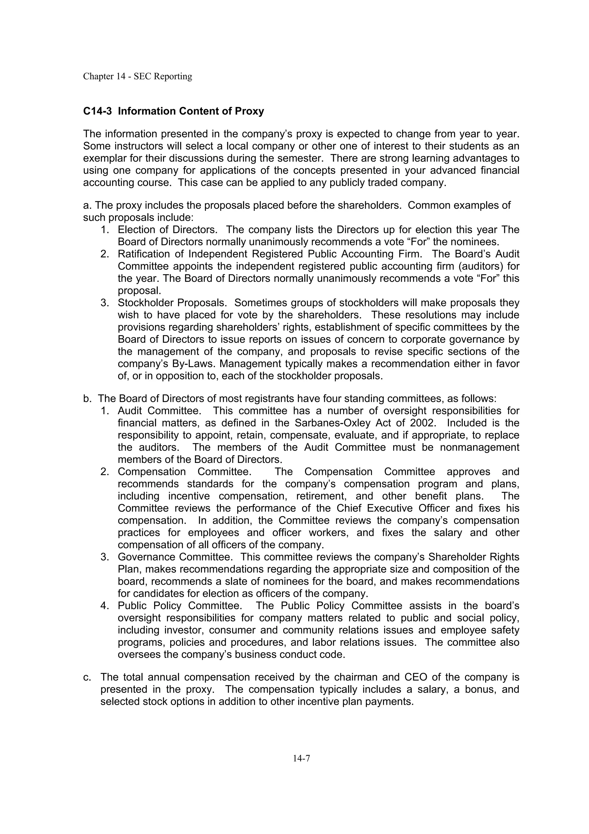 Chapter 14 - SEC Reporting
14-7
C14-3 Information Content of Proxy
The information presented in the company’s proxy is expected to change from year to year.
Some instructors will select a local company or other one of interest to their students as an
exemplar for their discussions during the semester. There are strong learning advantages to
using one company for applications of the concepts presented in your advanced financial
accounting course. This case can be applied to any publicly traded company.
a. The proxy includes the proposals placed before the shareholders. Common examples of
such proposals include:
1. Election of Directors. The company lists the Directors up for election this year The
Board of Directors normally unanimously recommends a vote “For” the nominees.
2. Ratification of Independent Registered Public Accounting Firm. The Board’s Audit
Committee appoints the independent registered public accounting firm (auditors) for
the year. The Board of Directors normally unanimously recommends a vote “For” this
proposal.
3. Stockholder Proposals. Sometimes groups of stockholders will make proposals they
wish to have placed for vote by the shareholders. These resolutions may include
provisions regarding shareholders’ rights, establishment of specific committees by the
Board of Directors to issue reports on issues of concern to corporate governance by
the management of the company, and proposals to revise specific sections of the
company’s By-Laws. Management typically makes a recommendation either in favor
of, or in opposition to, each of the stockholder proposals.
b. The Board of Directors of most registrants have four standing committees, as follows:
1. Audit Committee. This committee has a number of oversight responsibilities for
financial matters, as defined in the Sarbanes-Oxley Act of 2002. Included is the
responsibility to appoint, retain, compensate, evaluate, and if appropriate, to replace
the auditors. The members of the Audit Committee must be nonmanagement
members of the Board of Directors.
2. Compensation Committee. The Compensation Committee approves and
recommends standards for the company’s compensation program and plans,
including incentive compensation, retirement, and other benefit plans. The
Committee reviews the performance of the Chief Executive Officer and fixes his
compensation. In addition, the Committee reviews the company’s compensation
practices for employees and officer workers, and fixes the salary and other
compensation of all officers of the company.
3. Governance Committee. This committee reviews the company’s Shareholder Rights
Plan, makes recommendations regarding the appropriate size and composition of the
board, recommends a slate of nominees for the board, and makes recommendations
for candidates for election as officers of the company.
4. Public Policy Committee. The Public Policy Committee assists in the board’s
oversight responsibilities for company matters related to public and social policy,
including investor, consumer and community relations issues and employee safety
programs, policies and procedures, and labor relations issues. The committee also
oversees the company’s business conduct code.
c. The total annual compensation received by the chairman and CEO of the company is
presented in the proxy. The compensation typically includes a salary, a bonus, and
selected stock options in addition to other incentive plan payments.
 
