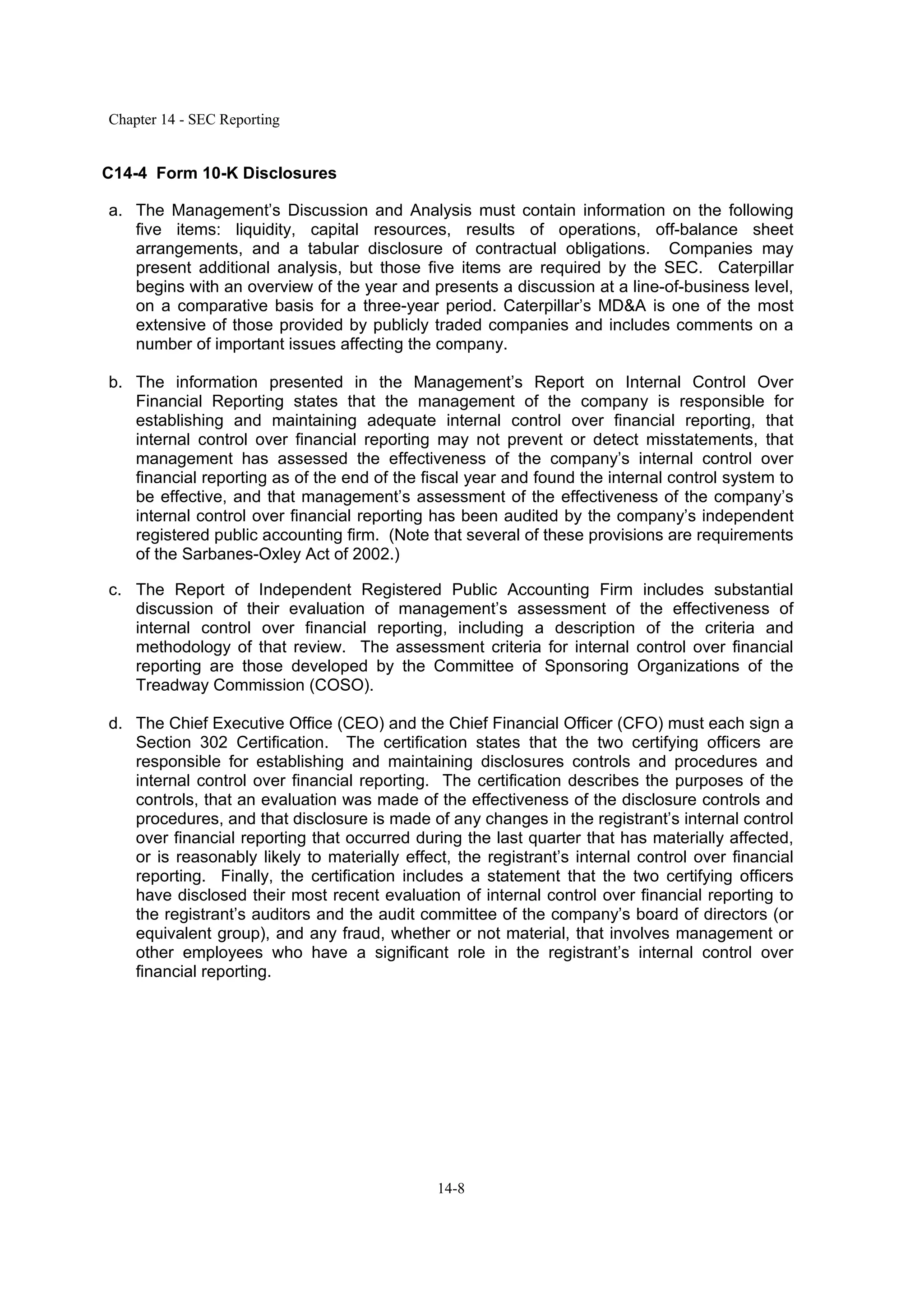 Chapter 14 - SEC Reporting
14-8
C14-4 Form 10-K Disclosures
a. The Management’s Discussion and Analysis must contain information on the following
five items: liquidity, capital resources, results of operations, off-balance sheet
arrangements, and a tabular disclosure of contractual obligations. Companies may
present additional analysis, but those five items are required by the SEC. Caterpillar
begins with an overview of the year and presents a discussion at a line-of-business level,
on a comparative basis for a three-year period. Caterpillar’s MD&A is one of the most
extensive of those provided by publicly traded companies and includes comments on a
number of important issues affecting the company.
b. The information presented in the Management’s Report on Internal Control Over
Financial Reporting states that the management of the company is responsible for
establishing and maintaining adequate internal control over financial reporting, that
internal control over financial reporting may not prevent or detect misstatements, that
management has assessed the effectiveness of the company’s internal control over
financial reporting as of the end of the fiscal year and found the internal control system to
be effective, and that management’s assessment of the effectiveness of the company’s
internal control over financial reporting has been audited by the company’s independent
registered public accounting firm. (Note that several of these provisions are requirements
of the Sarbanes-Oxley Act of 2002.)
c. The Report of Independent Registered Public Accounting Firm includes substantial
discussion of their evaluation of management’s assessment of the effectiveness of
internal control over financial reporting, including a description of the criteria and
methodology of that review. The assessment criteria for internal control over financial
reporting are those developed by the Committee of Sponsoring Organizations of the
Treadway Commission (COSO).
d. The Chief Executive Office (CEO) and the Chief Financial Officer (CFO) must each sign a
Section 302 Certification. The certification states that the two certifying officers are
responsible for establishing and maintaining disclosures controls and procedures and
internal control over financial reporting. The certification describes the purposes of the
controls, that an evaluation was made of the effectiveness of the disclosure controls and
procedures, and that disclosure is made of any changes in the registrant’s internal control
over financial reporting that occurred during the last quarter that has materially affected,
or is reasonably likely to materially effect, the registrant’s internal control over financial
reporting. Finally, the certification includes a statement that the two certifying officers
have disclosed their most recent evaluation of internal control over financial reporting to
the registrant’s auditors and the audit committee of the company’s board of directors (or
equivalent group), and any fraud, whether or not material, that involves management or
other employees who have a significant role in the registrant’s internal control over
financial reporting.
 