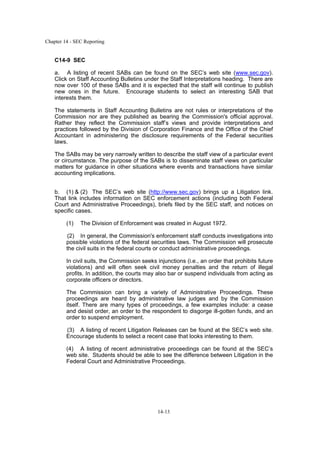 Chapter 14 - SEC Reporting
14-13
C14-9 SEC
a. A listing of recent SABs can be found on the SEC’s web site (www.sec.gov).
Click on Staff Accounting Bulletins under the Staff Interpretations heading. There are
now over 100 of these SABs and it is expected that the staff will continue to publish
new ones in the future. Encourage students to select an interesting SAB that
interests them.
The statements in Staff Accounting Bulletins are not rules or interpretations of the
Commission nor are they published as bearing the Commission's official approval.
Rather they reflect the Commission staff’s views and provide interpretations and
practices followed by the Division of Corporation Finance and the Office of the Chief
Accountant in administering the disclosure requirements of the Federal securities
laws.
The SABs may be very narrowly written to describe the staff view of a particular event
or circumstance. The purpose of the SABs is to disseminate staff views on particular
matters for guidance in other situations where events and transactions have similar
accounting implications.
b. (1) & (2) The SEC’s web site (http://www.sec.gov) brings up a Litigation link.
That link includes information on SEC enforcement actions (including both Federal
Court and Administrative Proceedings), briefs filed by the SEC staff, and notices on
specific cases.
(1) The Division of Enforcement was created in August 1972.
(2) In general, the Commission's enforcement staff conducts investigations into
possible violations of the federal securities laws. The Commission will prosecute
the civil suits in the federal courts or conduct administrative proceedings.
In civil suits, the Commission seeks injunctions (i.e., an order that prohibits future
violations) and will often seek civil money penalties and the return of illegal
profits. In addition, the courts may also bar or suspend individuals from acting as
corporate officers or directors.
The Commission can bring a variety of Administrative Proceedings. These
proceedings are heard by administrative law judges and by the Commission
itself. There are many types of proceedings, a few examples include: a cease
and desist order, an order to the respondent to disgorge ill-gotten funds, and an
order to suspend employment.
(3) A listing of recent Litigation Releases can be found at the SEC’s web site.
Encourage students to select a recent case that looks interesting to them.
(4) A listing of recent administrative proceedings can be found at the SEC’s
web site. Students should be able to see the difference between Litigation in the
Federal Court and Administrative Proceedings.
 