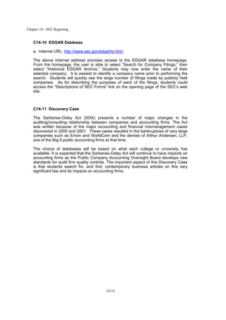Chapter 14 - SEC Reporting
14-14
C14-10 EDGAR Database
a. Internet URL: http://www.sec.gov/edgarhp.htm/
The above Internet address provides access to the EDGAR database homepage.
From the homepage, the user is able to select “Search for Company Filings,” then
select “Historical EDGAR Archive.” Students may now enter the name of their
selected company. It is easiest to identify a company name prior to performing the
search. Students will quickly see the large number of filings made by publicly held
companies. As for describing the purposes of each of the filings, students could
access the “Descriptions of SEC Forms” link on the opening page of the SEC’s web
site.
C14-11 Discovery Case
The Sarbanes-Oxley Act (SOX) presents a number of major changes in the
auditing/consulting relationship between companies and accounting firms. The Act
was written because of the major accounting and financial mismanagement cases
discovered in 2000 and 2001. These cases resulted in the bankruptcies of very large
companies such as Enron and WorldCom and the demise of Arthur Andersen, LLP,
one of the Big-5 public accounting firms at that time.
The choice of databases will be based on what each college or university has
available. It is expected that the Sarbanes-Oxley Act will continue to have impacts on
accounting firms as the Public Company Accounting Oversight Board develops new
standards for audit firm quality controls. The important aspect of this Discovery Case
is that students search for, and find, contemporary business articles on this very
significant law and its impacts on accounting firms.
 