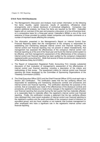 Chapter 14 - SEC Reporting
14-8
C14-4 Form 10-K Disclosures
a. The Management’s Discussion and Analysis must contain information on the following
five items: liquidity, capital resources, results of operations, off-balance sheet
arrangements, and a tabular disclosure of contractual obligations. Companies may
present additional analysis, but those five items are required by the SEC. Caterpillar
begins with an overview of the year and presents a discussion at a line-of-business level,
on a comparative basis for a three-year period. Caterpillar’s MD&A is one of the most
extensive of those provided by publicly traded companies and includes comments on a
number of important issues affecting the company.
b. The information presented in the Management’s Report on Internal Control Over
Financial Reporting states that the management of the company is responsible for
establishing and maintaining adequate internal control over financial reporting, that
internal control over financial reporting may not prevent or detect misstatements, that
management has assessed the effectiveness of the company’s internal control over
financial reporting as of the end of the fiscal year and found the internal control system to
be effective, and that management’s assessment of the effectiveness of the company’s
internal control over financial reporting has been audited by the company’s independent
registered public accounting firm. (Note that several of these provisions are requirements
of the Sarbanes-Oxley Act of 2002.)
c. The Report of Independent Registered Public Accounting Firm includes substantial
discussion of their evaluation of management’s assessment of the effectiveness of
internal control over financial reporting, including a description of the criteria and
methodology of that review. The assessment criteria for internal control over financial
reporting are those developed by the Committee of Sponsoring Organizations of the
Treadway Commission (COSO).
d. The Chief Executive Office (CEO) and the Chief Financial Officer (CFO) must each sign a
Section 302 Certification. The certification states that the two certifying officers are
responsible for establishing and maintaining disclosures controls and procedures and
internal control over financial reporting. The certification describes the purposes of the
controls, that an evaluation was made of the effectiveness of the disclosure controls and
procedures, and that disclosure is made of any changes in the registrant’s internal control
over financial reporting that occurred during the last quarter that has materially affected,
or is reasonably likely to materially effect, the registrant’s internal control over financial
reporting. Finally, the certification includes a statement that the two certifying officers
have disclosed their most recent evaluation of internal control over financial reporting to
the registrant’s auditors and the audit committee of the company’s board of directors (or
equivalent group), and any fraud, whether or not material, that involves management or
other employees who have a significant role in the registrant’s internal control over
financial reporting.
 