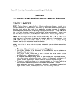 Chapter 15 - Partnerships: Formation, Operation, and Changes in Membership
1-1
CHAPTER 15
PARTNERSHIPS: FORMATION, OPERATION, AND CHANGES IN MEMBERSHIP
ANSWERS TO QUESTIONS
Q15-1 Partnerships are a popular form of business because they are easy to form
(informal methods of organization), and because they allow several individuals to
combine their talents and skills in a particular business venture. In addition,
partnerships provide a means of obtaining more equity capital than a single individual
can invest and allow the sharing of risks for rapidly growing businesses. Partnerships
are also allowed to exercise greater freedom in their choice of accounting methods.
Q15-2 The major provisions of the Uniform Partnership Act (UPA) of 1997 have
been enacted by most states to regulate partnerships operating in those states. The
UPA 1997 describes many of the rights of each partner and of creditors during
creation, operation, or liquidation of the partnership.
Q15-3 The types of items that are typically included in the partnership agreement
include:
a. The name of the partnership and the names of the partners
b. The type of business to be conducted by the partnership and the duration of
the partnership agreement
c. The initial capital contribution of each partner and how future capital
contributions are to be accounted for
d. A complete discussion of the profit or loss distribution, including salaries,
interest on capital balances, bonuses, limits on withdrawals in anticipation of
profits, and the percentages used to distribute any residual profit or loss
e. Procedures used for changes in the partnership such as methods of admitting
new partners and procedures to be used on the retirement of a partner
f. Other aspects of operations the partners decide on, such as the management
rights of each partner, election procedures, and accounting methods
 