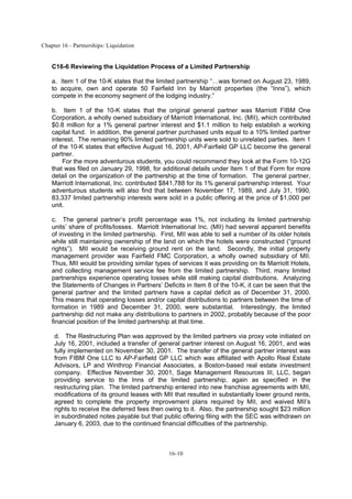 Chapter 16 - Partnerships: Liquidation
16-10
C16-6 Reviewing the Liquidation Process of a Limited Partnership
a. Item 1 of the 10-K states that the limited partnership “…was formed on August 23, 1989,
to acquire, own and operate 50 Fairfield Inn by Marriott properties (the “Inns”), which
compete in the economy segment of the lodging industry.”
b. Item 1 of the 10-K states that the original general partner was Marriott FIBM One
Corporation, a wholly owned subsidiary of Marriott International, Inc. (MII), which contributed
$0.8 million for a 1% general partner interest and $1.1 million to help establish a working
capital fund. In addition, the general partner purchased units equal to a 10% limited partner
interest. The remaining 90% limited partnership units were sold to unrelated parties. Item 1
of the 10-K states that effective August 16, 2001, AP-Fairfield GP LLC become the general
partner.
For the more adventurous students, you could recommend they look at the Form 10-12G
that was filed on January 29, 1998, for additional details under Item 1 of that Form for more
detail on the organization of the partnership at the time of formation. The general partner,
Marriott International, Inc. contributed $841,788 for its 1% general partnership interest. Your
adventurous students will also find that between November 17, 1989, and July 31, 1990,
83,337 limited partnership interests were sold in a public offering at the price of $1,000 per
unit.
c. The general partner’s profit percentage was 1%, not including its limited partnership
units’ share of profits/losses. Marriott International Inc. (MII) had several apparent benefits
of investing in the limited partnership. First, MII was able to sell a number of its older hotels
while still maintaining ownership of the land on which the hotels were constructed (“ground
rights”). MII would be receiving ground rent on the land. Secondly, the initial property
management provider was Fairfield FMC Corporation, a wholly owned subsidiary of MII.
Thus, MII would be providing similar types of services it was providing on its Marriott Hotels,
and collecting management service fee from the limited partnership. Third, many limited
partnerships experience operating losses while still making capital distributions. Analyzing
the Statements of Changes in Partners’ Deficits in Item 8 of the 10-K, it can be seen that the
general partner and the limited partners have a capital deficit as of December 31, 2000.
This means that operating losses and/or capital distributions to partners between the time of
formation in 1989 and December 31, 2000, were substantial. Interestingly, the limited
partnership did not make any distributions to partners in 2002, probably because of the poor
financial position of the limited partnership at that time.
d. The Restructuring Plan was approved by the limited partners via proxy vote initiated on
July 16, 2001, included a transfer of general partner interest on August 16, 2001, and was
fully implemented on November 30, 2001. The transfer of the general partner interest was
from FIBM One LLC to AP-Fairfield GP LLC which was affiliated with Apollo Real Estate
Advisors, LP and Winthrop Financial Associates, a Boston-based real estate investment
company. Effective November 30, 2001, Sage Management Resources III, LLC, began
providing service to the Inns of the limited partnership, again as specified in the
restructuring plan. The limited partnership entered into new franchise agreements with MII,
modifications of its ground leases with MII that resulted in substantially lower ground rents,
agreed to complete the property improvement plans required by MII, and waived MII’s
rights to receive the deferred fees then owing to it. Also, the partnership sought $23 million
in subordinated notes payable but that public offering filing with the SEC was withdrawn on
January 6, 2003, due to the continued financial difficulties of the partnership.
 