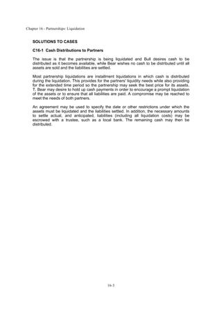 Chapter 16 - Partnerships: Liquidation
16-3
SOLUTIONS TO CASES
C16-1 Cash Distributions to Partners
The issue is that the partnership is being liquidated and Bull desires cash to be
distributed as it becomes available, while Bear wishes no cash to be distributed until all
assets are sold and the liabilities are settled.
Most partnership liquidations are installment liquidations in which cash is distributed
during the liquidation. This provides for the partners' liquidity needs while also providing
for the extended time period so the partnership may seek the best price for its assets.
T. Bear may desire to hold up cash payments in order to encourage a prompt liquidation
of the assets or to ensure that all liabilities are paid. A compromise may be reached to
meet the needs of both partners.
An agreement may be used to specify the date or other restrictions under which the
assets must be liquidated and the liabilities settled. In addition, the necessary amounts
to settle actual, and anticipated, liabilities (including all liquidation costs) may be
escrowed with a trustee, such as a local bank. The remaining cash may then be
distributed.
 