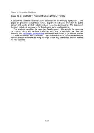 Chapter 16 - Partnerships: Liquidation
16-39
Case 16-5: Mattfield v. Kramer Brothers 2005 MT 126 N
A copy of the Montana Supreme Court’s decision is on the following eight pages. The
pages are presented in Word.doc format. Supreme Court cases are within the public
domain and can be printed verbatim without requesting permissions. The decision of
the court includes a summary of the disputes and lower court decisions.
Your students can obtain the case via a Google search. Alternatively, the case may
be obtained, along with the legal briefs from each side, at the State Law Library of
Montana site: http://courts.mt.gov/library and then click on Cases to get to case number
03-796 or use the text term of Mattfield. The State of Montana is continually revising its
libraries of legal documents so doing a Google search may be the most efficient method
for your students.
 