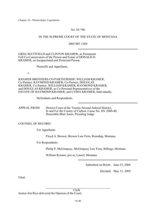 Chapter 16 - Partnerships: Liquidation
16-40
No. 03-796
IN THE SUPREME COURT OF THE STATE OF MONTANA
2005 MT 136N
GREG MATTFIELD and CLINTON KRAMER, as Permanent
Full Co-Conservators of the Person and Estate of DONALD D.
KRAMER, an Incapacitated and Protected Person,
Plaintiffs and Appellants,
v.
KRAMER BROTHERS CO-PARTNERSHIP; WILLIAM KRAMER,
Co-Partner; RAYMOND KRAMER, Co-Partner; DOUGLAS
KRAMER, Co-Partner; WILLIAM KRAMER, RAYMOND KRAMER,
and DOUGLAS KRAMER, as Co-Personal Representatives of the
ESTATE OF RAYMOND KRAMER, and LYDIA KRAMER, Individually,
Defendants and Respondents.
APPEAL FROM: District Court of the Twenty-Second Judicial District,
In and For the County of Carbon, Cause No. DV 2000-40,
Honorable Blair Jones, Presiding Judge
COUNSEL OF RECORD:
For Appellants:
Floyd A. Brower, Brower Law Firm, Roundup, Montana
For Respondents:
Philip P. McGimpsey, McGimpsey Law Firm, Billings, Montana
William Kramer, pro se, Laurel, Montana
Submitted on Briefs: June 23, 2004
Decided: May 31, 2005
Filed:
__________________________________________
Clerk
Justice Jim Rice delivered the Opinion of the Court.
 