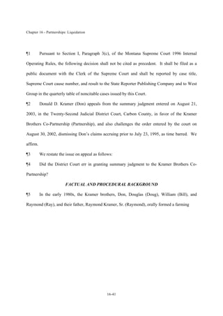 Chapter 16 - Partnerships: Liquidation
16-41
¶1 Pursuant to Section I, Paragraph 3(c), of the Montana Supreme Court 1996 Internal
Operating Rules, the following decision shall not be cited as precedent. It shall be filed as a
public document with the Clerk of the Supreme Court and shall be reported by case title,
Supreme Court cause number, and result to the State Reporter Publishing Company and to West
Group in the quarterly table of noncitable cases issued by this Court.
¶2 Donald D. Kramer (Don) appeals from the summary judgment entered on August 21,
2003, in the Twenty-Second Judicial District Court, Carbon County, in favor of the Kramer
Brothers Co-Partnership (Partnership), and also challenges the order entered by the court on
August 30, 2002, dismissing Don’s claims accruing prior to July 23, 1995, as time barred. We
affirm.
¶3 We restate the issue on appeal as follows:
¶4 Did the District Court err in granting summary judgment to the Kramer Brothers Co-
Partnership?
FACTUAL AND PROCEDURAL BACKGROUND
¶5 In the early 1980s, the Kramer brothers, Don, Douglas (Doug), William (Bill), and
Raymond (Ray), and their father, Raymond Kramer, Sr. (Raymond), orally formed a farming
 