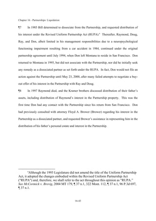 Chapter 16 - Partnerships: Liquidation
16-43
¶7 In 1985 Bill determined to dissociate from the Partnership, and requested distribution of
his interest under the Revised Uniform Partnership Act (RUPA).a
Thereafter, Raymond, Doug,
Ray, and Don, albeit limited in his management responsibilities due to a neuropsychological
functioning impairment resulting from a car accident in 1984, continued under the original
partnership agreement until July 1994, when Don left Montana to reside in San Francisco. Don
returned to Montana in 1995, but did not associate with the Partnership, nor did he initially seek
any remedy as a dissociated partner as set forth under the RUPA. In fact, Don would not file an
action against the Partnership until May 23, 2000, after many failed attempts to negotiate a buy-
out offer of his interest in the Partnership with Ray and Doug.
¶8 In 1997 Raymond died, and the Kramer brothers discussed distribution of their father’s
assets, including distribution of Raymond’s interest in the Partnership property. This was the
first time Don had any contact with the Partnership since his return from San Francisco. Don
had previously consulted with attorney Floyd A. Brower (Brower) regarding his interest in the
Partnership as a dissociated partner, and requested Brower’s assistance in representing him in the
distribution of his father’s personal estate and interest in the Partnership.
a
Although the 1993 Legislature did not amend the title of the Uniform Partnership
Act, it adopted the changes embodied within the Revised Uniform Partnership Act
("RUPA") and, therefore, we shall refer to the act throughout this opinion as “RUPA.”
See McCormick v. Brevig, 2004 MT 179, ¶ 37 n.1, 322 Mont. 112, ¶ 37 n.1, 96 P.3d 697,
¶ 37 n.1.
 