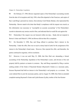 Chapter 16 - Partnerships: Liquidation
16-44
¶9 On February 27, 1998, Brower requested copies of the Partnership’s accounting records
from the date of its inception until July 1994, when Don departed to San Francisco, and copies of
Ray’s and Doug’s personal tax returns, from attorney Carol Hardy (Hardy), who represented the
Partnership. Brower stated in his letter that Hardy’s compliance with his request was crucial, as
this information was necessary to “accomplish an accurate accounting” of the Partnership’s
records to determine any monies owed to Don, and indicated that he would file suit against the
¶10 Partnership if the request was not honored within ten days. Hardy did not respond to
Brower’s letter until March 9, 1998, but Brower did not then file a complaint.
¶11 On December 9, 1998, Ray and Doug offered to purchase Don’s interest in the
Partnership. Under the offer, Don was to receive ninety head of cattle for the assignment of his
interest in the Partnership’s brand name. However, Don rejected the offer, and thereafter, the
parties continued to negotiate, with no resolution.
¶12 However, it was not until May 23, 2000, that Don filed suit, demanding a formal
accounting of the Partnership, liquidation of the Partnership’s assets, and division of the real
property held by partners as tenants in common. Ray and Doug responded by filing a motion
seeking joinder of the Estate of Raymond Kramer (Raymond’s Estate) as a necessary party,
because Raymond had held an interest in the Partnership’s real property as a co-tenant. The
court ordered Don to join the necessary parties, and on August 10, 2000, Don filed an amended
complaint naming Raymond’s Estate and Lydia Kramer (Lydia), mother of the four Kramer
 