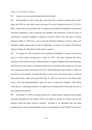 Chapter 16 - Partnerships: Liquidation
16-45
¶13 brothers who was married to Raymond until his death.
¶14 On December 18, 2001, Doug, Ray, and Lydia filed a motion to dismiss Don’s claims
under the RUPA as time barred under the general five-year limitation provision, § 27-2-231,
MCA, which motion was joined by Bill. In response, Greg Mattfield (Mattfield), who had been
previously appointed as Don’s temporary full guardian and conservator, moved for leave to
amend Don’s amended complaint to substitute himself for Don as the real party in interest
pursuant to Rule 17, M.R.Civ.P., and to raise the affirmative defenses of waiver, laches, and
equitable estoppel, arguing that he had no opportunity to respond to the statute of limitations
defense raised by the Defendants in their motion to dismiss.
¶15 On August 30, 2002, the District Court granted the Defendants’ motion to dismiss, but
only as to those claims accruing prior to May 23, 1995. The court concluded that Don’s
relocation to San Francisco in July 1994 constituted a wrongful withdrawal from the Partnership,
and that the five-year statute of limitations period on his partnership claims began to run at that
time, requiring an action to be filed by July 1999. Don had filed his action on May 23, 2000, and
the District Court therefore concluded that Don’s claims were time barred, unless it could be
demonstrated that a claim had accrued after May 23, 1995, five years prior to the filing of this
action. The court denied Mattfield’s motion for leave to amend the complaint. The District
Court then set a scheduling conference to address any remaining claims which had survived its
order applying the time bar.
¶16 On October 17, 2002, the parties entered into a mutual release, settlement and exchange
agreement regarding the real property held by the parties as tenants in common and the real
property which the parties owned as partners. Pursuant to the agreement, Ray and Doug
purchased Don’s share of the Partnership’s interest in real property for $487,500.00, to be paid to
 