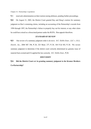 Chapter 16 - Partnerships: Liquidation
16-47
¶21 reserved a determination on their motion raising defenses, pending further proceedings.
¶22 On August 21, 2003, the District Court granted Ray and Doug’s motion for summary
judgment on Don’s remaining claims, including an accounting of the Partnership’s records from
1994 through 1997, the Partnership’s failure to properly buy out his interest, or any other claim
he could have raised as a dissociated partner under the RUPA. Don appeals therefrom.
STANDARD OF REVIEW
¶23 Our review of a summary judgment order is de novo. R.C. Hobbs Enter., LLC v. J.G.L.
Distrib., Inc., 2004 MT 396, ¶ 20, 325 Mont. 277, ¶ 20, 104 P.3d 503, ¶ 20. We review
summary judgment to determine if the district court correctly determined no genuine issue of
material facts existed and if it applied the law correctly. R.C. Hobbs Enter., ¶ 20.
DISCUSSION
¶24 Did the District Court err in granting summary judgment to the Kramer Brothers
Co-Partnership?
 