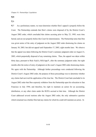 Chapter 16 - Partnerships: Liquidation
16-48
¶25
¶26
¶27 As a preliminary matter, we must determine whether Don’s appeal is properly before the
Court. The Partnership contends that Don’s claims were disposed of by the District Court’s
August 2002 order, which concluded that claims accruing prior to May 23, 1995, were time
barred, and are not properly before this Court for determination. The Partnership notes that Don
was given notice of the entry of judgment on the August 2002 order dismissing his claims on
January 30, 2003, but did not appeal until September 17, 2003, eight months later. We observe
that the appeal was taken following the District Court’s summary judgment order on August 21,
2003, which purportedly disposed of any remaining claims. Thus, the appeal was taken within
thirty days, pursuant to Rule 5(a)(1), M.R.App.P., after the summary judgment order, but eight
months after the notice of entry of judgment on the court’s August 2002 order dismissing claims.
We agree with the Partnership. Although further proceedings were conducted following the
District Court’s August 2002 order, the purpose of those proceedings was to determine whether
any claims had survived the application of the time bar. The District Court had concluded in its
August 2002 order that Don expressly withdrew from the Partnership upon his relocation to San
Francisco in July 1994, and therefore, his right to maintain an action for an accounting,
distribution, or any other claim under the RUPA accrued at that time. Although the District
Court addressed several motions after the August 2002 order, the only substantive question
which remained was whether Don had any claims for which he could still maintain an action. In
 
