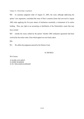 Chapter 16 - Partnerships: Liquidation
16-49
¶28 its summary judgment order of August 21, 2003, the court, although addressing the
parties’ new arguments, concluded that none of Don’s asserted claims had survived its August
2002 order applying the five-year statute of limitations–essentially a restatement of its earlier
holding. Thus, any right to an accounting or distribution of the Partnership’s assets that may
have existed
¶29 outside the issues settled by the parties’ October 2002 settlement agreement had been
resolved by the earlier order, from which appeal was not timely taken.
¶30
¶31 We affirm the judgment entered by the District Court.
/S/ JIM RICE
We Concur:
/S/ KARLA M. GRAY
/S/ JOHN WARNER
/S/ W. WILLIAM LEAPHART
 