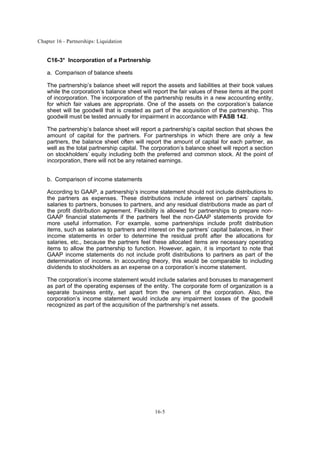 Chapter 16 - Partnerships: Liquidation
16-5
C16-3* Incorporation of a Partnership
a. Comparison of balance sheets
The partnership’s balance sheet will report the assets and liabilities at their book values
while the corporation’s balance sheet will report the fair values of these items at the point
of incorporation. The incorporation of the partnership results in a new accounting entity,
for which fair values are appropriate. One of the assets on the corporation’s balance
sheet will be goodwill that is created as part of the acquisition of the partnership. This
goodwill must be tested annually for impairment in accordance with FASB 142.
The partnership’s balance sheet will report a partnership’s capital section that shows the
amount of capital for the partners. For partnerships in which there are only a few
partners, the balance sheet often will report the amount of capital for each partner, as
well as the total partnership capital. The corporation’s balance sheet will report a section
on stockholders’ equity including both the preferred and common stock. At the point of
incorporation, there will not be any retained earnings.
b. Comparison of income statements
According to GAAP, a partnership’s income statement should not include distributions to
the partners as expenses. These distributions include interest on partners’ capitals,
salaries to partners, bonuses to partners, and any residual distributions made as part of
the profit distribution agreement. Flexibility is allowed for partnerships to prepare non-
GAAP financial statements if the partners feel the non-GAAP statements provide for
more useful information. For example, some partnerships include profit distribution
items, such as salaries to partners and interest on the partners’ capital balances, in their
income statements in order to determine the residual profit after the allocations for
salaries, etc., because the partners feel these allocated items are necessary operating
items to allow the partnership to function. However, again, it is important to note that
GAAP income statements do not include profit distributions to partners as part of the
determination of income. In accounting theory, this would be comparable to including
dividends to stockholders as an expense on a corporation’s income statement.
The corporation’s income statement would include salaries and bonuses to management
as part of the operating expenses of the entity. The corporate form of organization is a
separate business entity, set apart from the owners of the corporation. Also, the
corporation’s income statement would include any impairment losses of the goodwill
recognized as part of the acquisition of the partnership’s net assets.
 