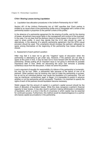 Chapter 16 - Partnerships: Liquidation
16-6
C16-4 Sharing Losses during Liquidation
a. Liquidation loss allocation procedures in the Uniform Partnership Act of 1997:
Section 401 of the Uniform Partnership Act of 1997 specifies that “Each partner is
entitled to an equal share of the partnership profits and is chargeable with a share of the
partnership losses in proportion to the partner’s share of the profits.”
In the absence of a partnership agreement for the sharing of profits, and for the sharing
of losses, all partners have equal rights in the management and conduct of the business.
In the case, it is not clear that the partners intend to share losses in the same 4:3:2 ratio
used to share profits. A court may decide that the 4:3:2 ratio should be used, or
alternatively, in the absence of a specific partnership agreement, that the UPA’s equal
provision should be used. This uncertainty should increase the partners’ willingness to
agree among themselves at the beginning of the partnership how losses should be
shared.
b. Assessment of each partner’s position:
Hiller may feel it is best not to get into “negative” types of discussion when the
partnership is attempting to get under way. However, if the partners are not able to
agree at this point in time, it may be best not to move forward with the formation of the
partnership. Simply putting off an important issue is not going to eliminate its possible
importance later in time. While not discussing the issue now removes a possibly
contentious issue from the discussion, it does not solve the problem.
Luna’s argument of equality for responsibility of a failure of the partnership is humanistic,
but may not be true. Often, a partnership fails because of the failure of one of its
partners. Other partners may be working very hard to make the partnership a success,
but an act by an individual partner may cause the liquidation of a partnership. This act
may be intentional, unintentional, legal, or illegal. It is impossible to predict in advance
whether or not the partnership will be successful. Therefore, it is important to specify the
rights of each of the partners should liquidation become necessary.
Welsh argues that the amount of capital in a partner’s capital account should be the
basis of allocation of liquidation losses. While this does recognize a partner’s financial
capacity to bear losses, it may also result in partners making withdrawals in anticipation
of liquidation, which is a time in the life of a business in which capital may be essential
for continued success. Furthermore, this method would be disadvantageous to a partner
who leaves capital accumulations in the partnership.
 