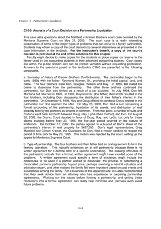 Chapter 16 - Partnerships: Liquidation
16-8
C16-5 Analysis of a Court Decision on a Partnership Liquidation
This case asks questions about the Mattfield v Kramer Brothers court case decided by the
Montana Supreme Court on May 31, 2005. The court case is a really interesting
presentation of some of the major types of problems that can occur in a family partnership.
Students may obtain a copy of the court decision by several alternatives as presented in the
case information in the textbook. For the instructor’s benefit, a copy of the court’s
decision is provided at the end of the solutions for this chapter.
. Faculty might decide to make copies for the students or place copies on reserve in the
library used by the accounting students in their advanced accounting classes. Court cases
are within the public domain and can be printed verbatim without requesting permission.
Answers to the questions posed in the textbook’s C16-5 are presented in the following
paragraphs.
a. Summary of history of Kramer Brothers Co-Partnership. The partnership began in the
early 1980s with the father, Raymond Kramer, Sr., providing the initial capital, land, and
cattle. The four brothers were Don, Douglas, William and Ray. In 1985, Bill stated his
desire to dissociate from the partnership. The other three brothers continued the
partnership, but Don was limited as a result of a car accident. In July 1994, Don left
Montana but returned in 1995. In 1997, Raymond Sr. (the father) died which resulted in the
four brothers, including Don, discussing the distribution of their father’s interest in the
partnership. On December 9, 1998, Ray and Doug offered to purchase Don’s interest in the
partnership but Don rejected the offer. On May 23, 2000, Don filed a suit demanding a
formal accounting of the partnership, liquidation of its assets, and distribution of real
property held by the partners as tenants in common. From that point, a number of suits and
motions went back and forth between Doug, Ray, Lydia (their mother), and Don. On August
30, 2002, the District Court decided in favor of Doug, Ray, and Lydia, but only for those
claims accruing before May 23, 1995, the five-year period covered by the statute of
limitations. On October 17, 2002, the parties agreed to a buyout of Don’s share of the
partnership’s interest in real property for $487,500. Don’s legal representative, Greg
Mattfield and Clinton Kramer, the Guardians for Don, filed a motion seeking to reopen the
period of time prior to May 23, 1995. This motion was rejected by the court, setting up the
appeal to Montana’s Supreme Court.
b. Type of partnership. The four brothers and their father had an oral agreement to form the
farming operation. This typically evidences an at will partnership because there is no
written agreement for a definite term or a specific undertaking. The ensuing difficulties of
the partnership indicate that a formal, written agreement might have avoided some of the
problems. A written agreement could specify a term of existence; might include the
procedures to be used if a partner wished to dissociate; the process of determining a
dissociated partner’s partnership buyout price, perhaps involving a neutral valuation and
arbitration expert, and other matters the family felt were important based on past events and
experiences among the family. For a business of this apparent size, it is also recommended
that they seek advice from an attorney who has experience in preparing partnership
agreements. Working out the issues before forming a partnership, and getting these
resolutions into a formal agreement, can really help minimize and, perhaps even avoid
future problems.
 