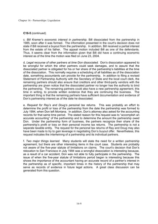 Chapter 16 - Partnerships: Liquidation
16-9
C16-5 (continued)
c. Bill Kramer’s economic interest in partnership. Bill dissociated from the partnership in
1985, soon after it was formed. The information presented in the court’s decision does not
state if Bill received a buyout from the partnership. In addition, Bill received a partial interest
from the estate of his father. The appeal motion included Bill as one of the defendants.
Thus, it seems clear from the information given that Bill did have a continuing economic
interest as of the time the motion was filed on June 23, 2004.
d. Legal recourse of other partners at time Don dissociated. Don’s dissociation appeared to
be wrongful for which the other partners could seek damages, and to assure that the
dissociated partner is obligated for his or her share of the partnership’s liabilities at the time
of the dissociation. This normally requires a scheduling of all liabilities as of the dissociation
date, something accountants can provide for the partnership. In addition to filing a revised
Statement of Partnership Authority with the Secretary of State and the local court clerk, the
remaining partners should also ensure that creditors and other third-party vendors with the
partnership are given notice that the dissociated partner no longer has the authority to bind
the partnership. The remaining partners could also have a new partnership agreement, this
time in writing, to provide written evidence that they are continuing the business. The
important thing is that the remaining partners have sufficient documentation and evidence of
Don’s partnership interest as of the date he dissociated.
e. Request for Ray’s and Doug’s personal tax returns. This was probably an effort to
determine the profit or loss of the partnership from the date the partnership was formed to
July 1994, when Don left Montana. In addition, Don’s attorney also asked for the accounting
records for that same time period. The stated reason for this request was to “accomplish an
accurate accounting” of the partnership and to determine the amount the partnership owed
Don. Under the partnership form of business, the partners recognize their share of the
partnership’s profit or loss on their personal income tax returns. The partnership is not a
separate taxable entity. The request for the personal tax returns of Ray and Doug may also
have been made to try to gain leverage in negotiating Don’s buyout offer. Nevertheless, this
request indicates the intertwining of a partnership and its individual partners.
f. Two major things learned. Many students will state the need for a written partnership
agreement, but there are other interesting items in the court case. Students are probably
not aware of the five-year statute of limitations on claims. The court’s decision that Don’s
relocation to San Francisco in July 1994 was a wrongful dissociation is interesting because,
as a result of a car accident, Don was not able to fully participate in the partnership. The
issue of when the five-year statute of limitations period began is interesting because this
shows the importance of the accountant having an accurate record of a partner’s interest in
the partnership as of specific, important times in the history of the partnership that may
serve as records of evidence in future legal actions. A great class discussion can be
generated from this question.
 