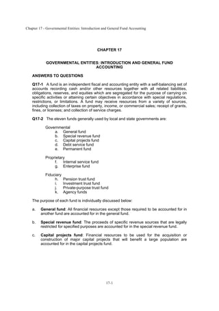 Chapter 17 - Governmental Entities: Introduction and General Fund Accounting
17-1
CHAPTER 17
GOVERNMENTAL ENTITIES: INTRODUCTION AND GENERAL FUND
ACCOUNTING
ANSWERS TO QUESTIONS
Q17-1 A fund is an independent fiscal and accounting entity with a self-balancing set of
accounts recording cash and/or other resources together with all related liabilities,
obligations, reserves, and equities which are segregated for the purpose of carrying on
specific activities or attaining certain objectives in accordance with special regulations,
restrictions, or limitations. A fund may receive resources from a variety of sources,
including collection of taxes on property, income, or commercial sales; receipt of grants,
fines, or licenses; and collection of service charges.
Q17-2 The eleven funds generally used by local and state governments are:
Governmental
a. General fund
b. Special revenue fund
c. Capital projects fund
d. Debt service fund
e. Permanent fund
Proprietary
f. Internal service fund
g. Enterprise fund
Fiduciary
h. Pension trust fund
i. Investment trust fund
j. Private-purpose trust fund
k. Agency funds
The purpose of each fund is individually discussed below:
a. General fund: All financial resources except those required to be accounted for in
another fund are accounted for in the general fund.
b. Special revenue fund: The proceeds of specific revenue sources that are legally
restricted for specified purposes are accounted for in the special revenue fund.
c. Capital projects fund: Financial resources to be used for the acquisition or
construction of major capital projects that will benefit a large population are
accounted for in the capital projects fund.
 