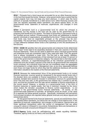 Chapter 18 - Governmental Entities: Special Funds and Government-Wide Financial Statements
18-2
Q18-7 Proceeds from a bond issue are accounted for as an other financing source
in the fund that issued the bonds. However, some governments have a policy that the
capital projects fund may not keep any bond premium, in which case the bond
premium is typically transferred to a debt service fund. Other financing sources and
uses are reported separately below operations, but above special items, on the
governmental funds’ statement of revenues, expenditures, and changes in fund
balance.
Q18-8 A permanent fund is a governmental fund for which the principal is
maintained, but the income in the fund can be used by the government for its
programs that benefit all of its citizens. The basis of accounting in permanent funds is
the modified accrual method. Private-purpose trust funds are established to benefit
specific individuals or organizations, as specified by the donor. These private-purpose
trust funds may have an expendable principal, or the principal may be non-
expendable. The accrual basis of accounting is used for private-purpose funds. Thus,
a major difference between these funds is the specificity of who the beneficiaries of
the fund are.
Q18-9 GASB 34 specifies that only governmental and enterprise funds determined
to be “major” funds need to be separately disclosed in their own columns in the fund
financial statements. There are two tests to determine which individual governmental
and enterprise funds are considered major if they meet both tests. First, the general
fund is always considered a major fund. The first test is total assets, liabilities,
revenues, or expenditures/expenses of that individual fund are at least 10 percent or
more of the governmental or enterprise category. The second test is that total assets,
liabilities, revenues, or expenditures/expenses of the individual governmental or
enterprise fund are at least 5 percent of the total for all governmental and enterprise
funds combined. Any individual funds that are not considered major are aggregated
and presented in a single column. Management may, at any time, separately disclose
even those non-major funds for which they feel the additional disclosure will provide
information valuable to the readers of the financial statements.
Q18-10 Because the measurement focus of the governmental funds is on current
financial resources, revenue would be recognized in the governmental funds only if
the donated items are available to finance expenditures of the current period, For
example, donated land would be included in contribution revenue of a governmental
fund if the land was sold, or the government has entered into a contract to sell the
land, and that the proceeds from the sale will be available to finance expenditures of
the current period. However, a donation to a governmental fund, in the form of
financial resources or capital assets, that has a restriction imposed by the donor
which makes the donation unavailable to finance current expenditures, is not
included in the governmental fund’s financial statements. Of course, on the
government-wide statement of activities, all donations would be shown, at fair value
on a separate line below general revenues. Specifically, endowment and permanent
fund principal donations are reported below general revenues and above special and
extraordinary items.
On the governmental funds financial statements, special and extraordinary items
are reported below operations, but above the net change in fund balance line, in the
statement of revenues, expenditures, and changes in fund balance. Special items are
those significant transactions within the control of management that are either
unusual in nature or infrequent in occurrence. Extraordinary items are transactions or
events that are both unusual and infrequent in occurrence.
Q18-11 Agency funds must be self-balancing with assets equalling liabilities.
Therefore, agency funds do not have a net fund balance.
 