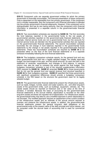 Chapter 18 - Governmental Entities: Special Funds and Government-Wide Financial Statements
18-3
Q18-12 Component units are separate government entities for which the primary
government is financially accountable. The financial presentation of these component
units is dependent on the separability from the primary government. If the component
unit is virtually inseparable, then the component unit’s financial information is blended
into the primary government’s financial statements. However, if the component unit is
distinguishable, and has its own taxing authority, then the component unit’s financial
information is presented in a separate column in the government-wide financial
statements.
Q18-13 Two reconciliation schedules are required by GASB 34. The first reconciles
the fund balances reported in the governmental funds to the net assets of
governmental activities reported on the government-wide financial statements. For
example, internal service funds are not a governmental fund, but the accounts for
internal service funds are blended into the governmental activities that are reported
on the government-wide financial statements. The second reconciliation schedule
reconciles the net change in fund balances reported in the governmental funds
statements to the change in net assets reported in the government-wide financial
statements. These two reconciliation schedules are required by GASB 34 to be
presented either on the face of the fund financial statements or in a separate
schedule immediately following the fund financial statements.
Q18-14 The budgetary comparison schedule reports, for the general fund and any
other governmental fund that has a legally adopted budget, the initially approved
budget, the final budget of the year, and the actual amounts, for each line item in the
statement of revenues, expenditures, and changes in fund balance. A variance
column may also be used to compare the actual against the final budget. This
budgetary comparison schedule is part of the required supplementary information
(RSI) required by GASB 34. GASB 41 amended GASB 34 for those governments
that do not use the general fund and special revenue fund structure specified in
GASB 34 for their budgetary purposes. GASB 41 specified that those governments
with significant perspective differences should provide a budgetary comparison
schedule in the RSI based on the structure the government used for its legally
adopted budget.
Q18-15 The government-wide financial statements present the infrastructure assets,
such as roads, bridges, tunnels, sewer and water systems, etc., and other long-term
assets of the government entity, such as buildings, equipment, vehicles, etc. The
capital assets should be reported at historical cost or fair value at the time of
donation, if donated. Because the basis of accounting for the government-wide
financial statements is the accrual method, depreciation is recorded on the other
long-term assets and these are reported net of depreciation. For infrastructure assets,
the governmental entity may elect to use a modified approach in which depreciation is
not recorded. The modified approach requires an assessment of the current condition
of the infrastructure assets and an estimate of the annual amount required to
maintain and preserve the infrastructure assets. In addition, the government-wide
financial statements present the general long-term debt obligations of the
governmental entity at the present value of the debt principal and future interest, just
as computed under the accrual basis of accounting that is used for commercial
entities.
 