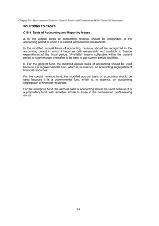 Chapter 18 - Governmental Entities: Special Funds and Government-Wide Financial Statements
18-4
SOLUTIONS TO CASES
C18-1 Basis of Accounting and Reporting Issues
a. In the accrual basis of accounting, revenue should be recognized in the
accounting period in which it is earned and becomes measurable.
In the modified accrual basis of accounting, revenue should be recognized in the
accounting period in which it becomes both measurable and available to finance
expenditures of the fiscal period. "Available" means collectible within the current
period or soon enough thereafter to be used to pay current period liabilities.
b. For the general fund, the modified accrual basis of accounting should be used
because it is a governmental fund, which is, in essence, an accounting segregation of
financial resources.
For the special revenue fund, the modified accrual basis of accounting should be
used because it is a governmental fund, which is, in essence, an accounting
segregation of financial resources.
For the enterprise fund, the accrual basis of accounting should be used because it is
a proprietary fund, with activities similar to those in the commercial, profit-seeking
sector.
 