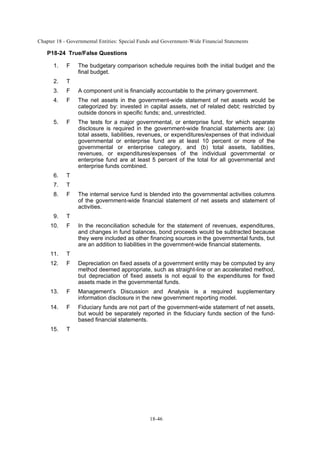 Chapter 18 - Governmental Entities: Special Funds and Government-Wide Financial Statements
18-46
P18-24 True/False Questions
1. F The budgetary comparison schedule requires both the initial budget and the
final budget.
2. T
3. F A component unit is financially accountable to the primary government.
4. F The net assets in the government-wide statement of net assets would be
categorized by: invested in capital assets, net of related debt; restricted by
outside donors in specific funds; and, unrestricted.
5. F The tests for a major governmental, or enterprise fund, for which separate
disclosure is required in the government-wide financial statements are: (a)
total assets, liabilities, revenues, or expenditures/expenses of that individual
governmental or enterprise fund are at least 10 percent or more of the
governmental or enterprise category, and (b) total assets, liabilities,
revenues, or expenditures/expenses of the individual governmental or
enterprise fund are at least 5 percent of the total for all governmental and
enterprise funds combined.
6. T
7. T
8. F The internal service fund is blended into the governmental activities columns
of the government-wide financial statement of net assets and statement of
activities.
9. T
10. F In the reconciliation schedule for the statement of revenues, expenditures,
and changes in fund balances, bond proceeds would be subtracted because
they were included as other financing sources in the governmental funds, but
are an addition to liabilities in the government-wide financial statements.
11. T
12. F Depreciation on fixed assets of a government entity may be computed by any
method deemed appropriate, such as straight-line or an accelerated method,
but depreciation of fixed assets is not equal to the expenditures for fixed
assets made in the governmental funds.
13. F Management’s Discussion and Analysis is a required supplementary
information disclosure in the new government reporting model.
14. F Fiduciary funds are not part of the government-wide statement of net assets,
but would be separately reported in the fiduciary funds section of the fund-
based financial statements.
15. T
 