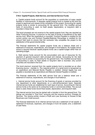 Chapter 18 - Governmental Entities: Special Funds and Government-Wide Financial Statements
18-5
C18-2 Capital Projects, Debt Service, and Internal Service Funds
a. Capital projects funds account for the acquisition or construction of major capital
facilities or improvements. A separate capital projects fund is created at the time the
project is approved and ceases at the completion of the project. Accounting for capital
projects funds is similar to accounting for the general fund. The modified accrual
basis of accounting is used; no fixed assets, depreciation, or long-term debt is
recorded in these funds.
The bond proceeds are not revenue to the capital projects fund; they are reported as
Other Financing Sources. A premium on the sale of bonds is transferred to the debt
service fund. When the expenditure is recorded, Contract Payable is credited for the
current portion due and Contract Payable-Retained Percentage is credited for the
amount held back to ensure that the contractor fully completes the project to the
satisfaction of the governmental entity.
The financial statements for capital projects funds are a balance sheet and a
statement of revenues, expenditures, and changes in fund balance. No budget versus
actual is required because capital projects funds use a capital budget rather than an
operating budget.
b. Debt service funds account for the accumulation and use of resources for the
payment of general long-term debt principal and interest. Accounting for the debt
service fund is similar to accounting for the general fund. The modified accrual basis
of accounting is used; no fixed assets or long-term debt is recorded; only current
maturities are recorded in the fund.
The bond premium received from the capital projects fund is recorded as an other
financing source – transfer in. The matured portion of a serial bond is recognized as
an expenditure and Matured Bonds Payable is credited. Interest legally due and
payable is recorded as an expenditure and Matured Interest Payable is credited.
The financial statements of the debt service fund are a balance sheet and a
statement of revenue, expenditures, and changes in fund balance.
c. Internal service funds account for the financing of goods or services provided by
one department to other departments on a cost-reimbursement basis. Separate
internal service funds are established for each type of service. Accounting for internal
service funds is the same as for enterprise funds or commercial entities. The accrual
basis is used; these funds record fixed assets, depreciation, and long-term debt.
The internal service fund may be started with a transfer in from the general fund. The
billings are recorded in "Due from" accounts and the revenue account, Charges for
Services. The closing entries involve a Profit and Loss Summary or Excess of Net
Revenues over Costs account.
The financial statements of an internal service fund are a statement of net assets; a
statement of revenues, expenses, and changes in fund net assets; and, a statement
of cash flows.
 