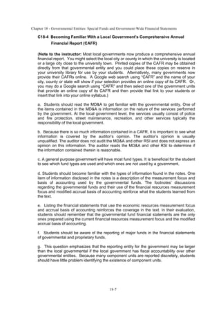 Chapter 18 - Governmental Entities: Special Funds and Government-Wide Financial Statements
18-7
C18-4 Becoming Familiar With a Local Government’s Comprehensive Annual
Financial Report (CAFR)
(Note to the instructor: Most local governments now produce a comprehensive annual
financial report. You might select the local city or county in which the university is located
or a large city close to the university town. Printed copies of the CAFR may be obtained
directly from that governmental entity and you could place these copies on reserve in
your university library for use by your students. Alternatively, many governments now
provide their CAFRs online. A Google web search using “CAFR” and the name of your
city, county or state will show if your selection provides an online copy of its CAFR. Or,
you may do a Google search using “CAFR” and then select one of the government units
that provide an online copy of its CAFR and then provide that link to your students or
insert that link into your online syllabus.)
a. Students should read the MD&A to get familiar with the governmental entity. One of
the items contained in the MD&A is information on the nature of the services performed
by the government. At the local government level, the services usually consist of police
and fire protection, street maintenance, recreation, and other services typically the
responsibility of the local government.
b. Because there is so much information contained in a CAFR, it is important to see what
information is covered by the auditor’s opinion. The auditor’s opinion is usually
unqualified. The auditor does not audit the MD&A and other RSI and does not express an
opinion on this information. The auditor reads the MD&A and other RSI to determine if
the information contained therein is reasonable.
c. A general purpose government will have most fund types. It is beneficial for the student
to see which fund types are used and which ones are not used by a government.
d. Students should become familiar with the types of information found in the notes. One
item of information disclosed in the notes is a description of the measurement focus and
basis of accounting used by the governmental funds. The footnotes’ discussions
regarding the governmental funds and their use of the financial resources measurement
focus and modified accrual basis of accounting reinforce what the students learned from
the text.
e. Listing the financial statements that use the economic resources measurement focus
and accrual basis of accounting reinforces the coverage in the text. In their evaluation,
students should remember that the governmental fund financial statements are the only
ones prepared using the current financial resources measurement focus and the modified
accrual basis of accounting.
f. Students should be aware of the reporting of major funds in the financial statements
of governmental and proprietary funds.
g. This question emphasizes that the reporting entity for the government may be larger
than the local governmental if the local government has fiscal accountability over other
governmental entities. Because many component units are reported discretely, students
should have little problem identifying the existence of component units.
 
