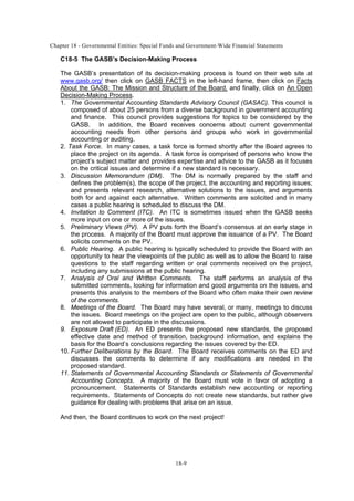 Chapter 18 - Governmental Entities: Special Funds and Government-Wide Financial Statements
18-9
C18-5 The GASB’s Decision-Making Process
The GASB’s presentation of its decision-making process is found on their web site at
www.gasb.org/ then click on GASB FACTS in the left-hand frame, then click on Facts
About the GASB: The Mission and Structure of the Board, and finally, click on An Open
Decision-Making Process.
1. The Governmental Accounting Standards Advisory Council (GASAC). This council is
composed of about 25 persons from a diverse background in government accounting
and finance. This council provides suggestions for topics to be considered by the
GASB. In addition, the Board receives concerns about current governmental
accounting needs from other persons and groups who work in governmental
accounting or auditing.
2. Task Force. In many cases, a task force is formed shortly after the Board agrees to
place the project on its agenda. A task force is comprised of persons who know the
project’s subject matter and provides expertise and advice to the GASB as it focuses
on the critical issues and determine if a new standard is necessary.
3. Discussion Memorandum (DM). The DM is normally prepared by the staff and
defines the problem(s), the scope of the project, the accounting and reporting issues;
and presents relevant research, alternative solutions to the issues, and arguments
both for and against each alternative. Written comments are solicited and in many
cases a public hearing is scheduled to discuss the DM.
4. Invitation to Comment (ITC). An ITC is sometimes issued when the GASB seeks
more input on one or more of the issues.
5. Preliminary Views (PV). A PV puts forth the Board’s consensus at an early stage in
the process. A majority of the Board must approve the issuance of a PV. The Board
solicits comments on the PV.
6. Public Hearing. A public hearing is typically scheduled to provide the Board with an
opportunity to hear the viewpoints of the public as well as to allow the Board to raise
questions to the staff regarding written or oral comments received on the project,
including any submissions at the public hearing.
7. Analysis of Oral and Written Comments. The staff performs an analysis of the
submitted comments, looking for information and good arguments on the issues, and
presents this analysis to the members of the Board who often make their own review
of the comments.
8. Meetings of the Board. The Board may have several, or many, meetings to discuss
the issues. Board meetings on the project are open to the public, although observers
are not allowed to participate in the discussions.
9. Exposure Draft (ED). An ED presents the proposed new standards, the proposed
effective date and method of transition, background information, and explains the
basis for the Board’s conclusions regarding the issues covered by the ED.
10. Further Deliberations by the Board. The Board receives comments on the ED and
discusses the comments to determine if any modifications are needed in the
proposed standard.
11. Statements of Governmental Accounting Standards or Statements of Governmental
Accounting Concepts. A majority of the Board must vote in favor of adopting a
pronouncement. Statements of Standards establish new accounting or reporting
requirements. Statements of Concepts do not create new standards, but rather give
guidance for dealing with problems that arise on an issue.
And then, the Board continues to work on the next project!
 