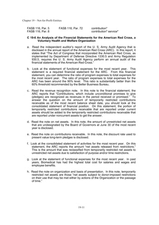 Chapter 19 – Not-for-Profit Entities
19-11
FASB 116, Par. 5 FASB 116, Par. 72 contribution*
FASB 116, Par. 8 contribution* service*
C 19-6 An Analysis of the Financial Statements for the American Red Cross, a
Voluntary Health and Welfare Organization
a. Read the independent auditor’s report of the U. S. Army Audit Agency that is
disclosed in the annual report of the American Red Cross (ARC). In this report, it
states that “The Act of Congress that incorporated the American Red Cross, as
implemented by Department of Defense Directive 1330.5 and Army Regulation
930.5, requires the U. S. Army Audit Agency perform an annual audit of the
financial statements of the American Red Cross.”
b. Look at the statement of functional expenses for the most recent year. This
statement is a required financial statement for the ARC. From this financial
statement, you can determine the ratio of program expenses to total expenses for
the most recent year. The ratio of program expenses to total expenses for the
ARC has been around the 90% level. This ratio is substantially better than the
60% threshold recommended by the Better Business Bureau.
c. Read the revenue recognition note. In this note to the financial statement, the
ARC reports that “Contributions, which include unconditional promises to give
(pledges) are recognized as revenues in the period received or promised.” To
answer the question on the amount of temporarily restricted contributions
receivable as of the most recent balance sheet date, you should look at the
consolidated statement of financial position. On this statement, the portion of
temporarily restricted contributions receivable that are reported under current
assets should be added to the temporarily restricted contributions receivable that
are reported under noncurrent assets to get the answer.
d. Read the note on net assets. In this note, the amount of unrestricted net assets
that are undesignated by the Board of Governors at June 30 of the most recent
year is disclosed.
e. Read the note on contributions receivable. In this note, the discount rate used to
present value long-term pledges is disclosed.
f. Look at the consolidated statement of activities for the most recent year. On this
statement, the ARC reports the amount “net assets released from restrictions.”
This is the amount that was reclassified from temporarily restricted net assets to
unrestricted net assets due to satisfaction of purpose and/or time restrictions.
g. Look at the statement of functional expenses for the most recent year. In past
years, Biomedical has had the highest total cost for salaries and wages and
employee benefits.
h. Read the note on organization and basis of presentation. In this note, temporarily
restricted net assets are those “net assets subject to donor-imposed restrictions
on their use that may be met either by actions of the Organization or the passage
of time.”
 